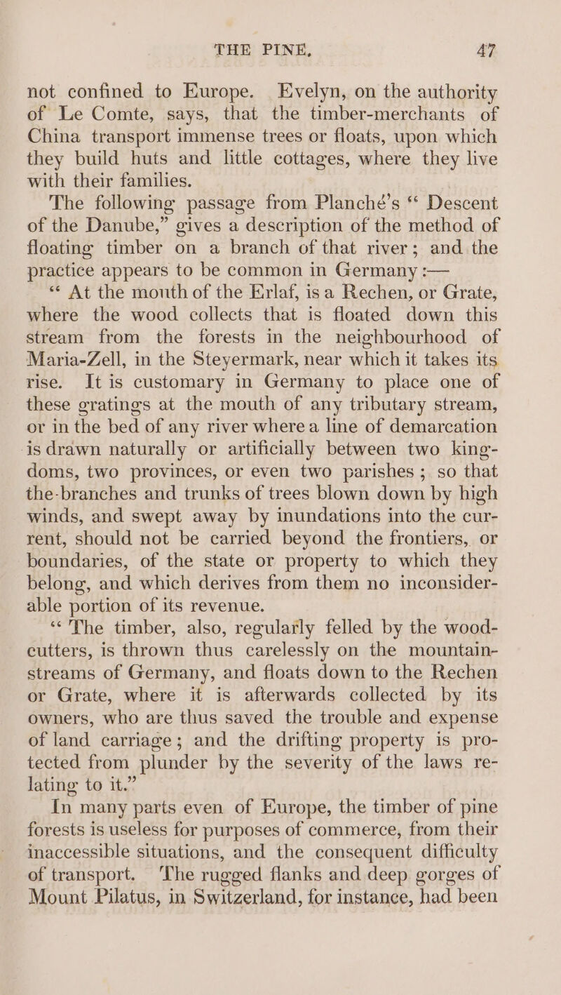 not confined to Europe. Evelyn, on the authority of Le Comte, says, that the timber-merchants of China transport immense trees or floats, upon which they build huts and little cottages, where they live with their families. The following passage from Plancheé’s “ Descent of the Danube,” gives a description of the method of floating timber on a branch of that river; and the practice appears to be common in Germany :— “* At the mouth of the Erlaf, isa Rechen, or Grate, where the wood collects that is floated down this stream from the forests in the neighbourhood of Maria-Zell, in the Steyermark, near which it takes its rise. It is customary in Germany to place one of these gratings at the mouth of any tributary stream, or in the bed of any river where a line of demarcation is drawn naturally or artificially between two king- doms, two provinces, or even two parishes ; so that the-branches and trunks of trees blown down by high winds, and swept away by inundations into the cur- rent, should not be carried beyond the frontiers, or boundaries, of the state or property to which they belong, and which derives from them no inconsider- able portion of its revenue. “&lt;The timber, also, regularly felled by the wood- cutters, is thrown thus carelessly on the mountain- streams of Germany, and floats down to the Rechen or Grate, where it is afterwards collected by its owners, who are thus saved the trouble and expense of land carriage; and the drifting property is pro- tected from plunder by the severity of the laws re- lating to it.” In many parts even of Europe, the timber of pine forests is useless for purposes of commerce, from their inaccessible situations, and the consequent difficulty of transport. ‘The rugged flanks and deep gorges of Mount Pilatus, in Switzerland, for instance, had been