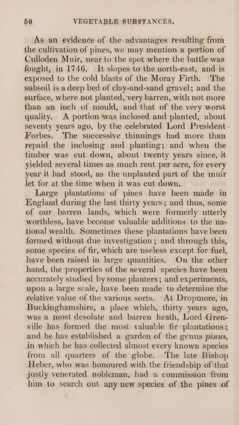 As an evidence of the advantages resulting from the cultivation of pines, we may mention a portion of Culloden Muir, near to the spot where the battle was fought, in 1746. It slopes to the north-east, and is exposed to the cold blasts of the Moray Firth. The subsoil is a deep bed of clay-and-sand gravel; and the surface, where not planted, very barren, with not more than an inch of mould, and that of the very worst quality. A portion ‘was inclosed and planted, about seventy years ago, by the celebrated Lord President - Forbes. 'The successive thinnings had more than repaid the inclosing and planting; and when the timber was cut down, about twenty years since, it yielded several times as much rent per acre, for every year it had stood, as the unplanted part of the muir let for at the time when it was cut down. Large plantations of pines have been made in England during the last thirty years; and thus, some of our barren lands, which were formerly utterly worthless, have become valuable additions to the na- tional wealth. Sometimes these plantations have been formed without due investigation; and through this, some species of fir, which are useless except for fuel, have been raised in large quantities. On the other hand, the properties of the several species have been accurately studied by some planters; and experiments, upon a large scale, have been made to determine the relative value of the various sorts. At Dropmore, in Buckinghamshire, a place which, thirty years ago, was a most desolate and barren heath, Lord Gren- ville has formed the most valuable fir plantations; and he has established a garden of the genus pinus, in which he has collected almost every known species from all quarters of the globe. The late Bishop Heber, who was honoured with the friendship of that justly venerated nobleman, had a commission from him to search out any new species of the pines of