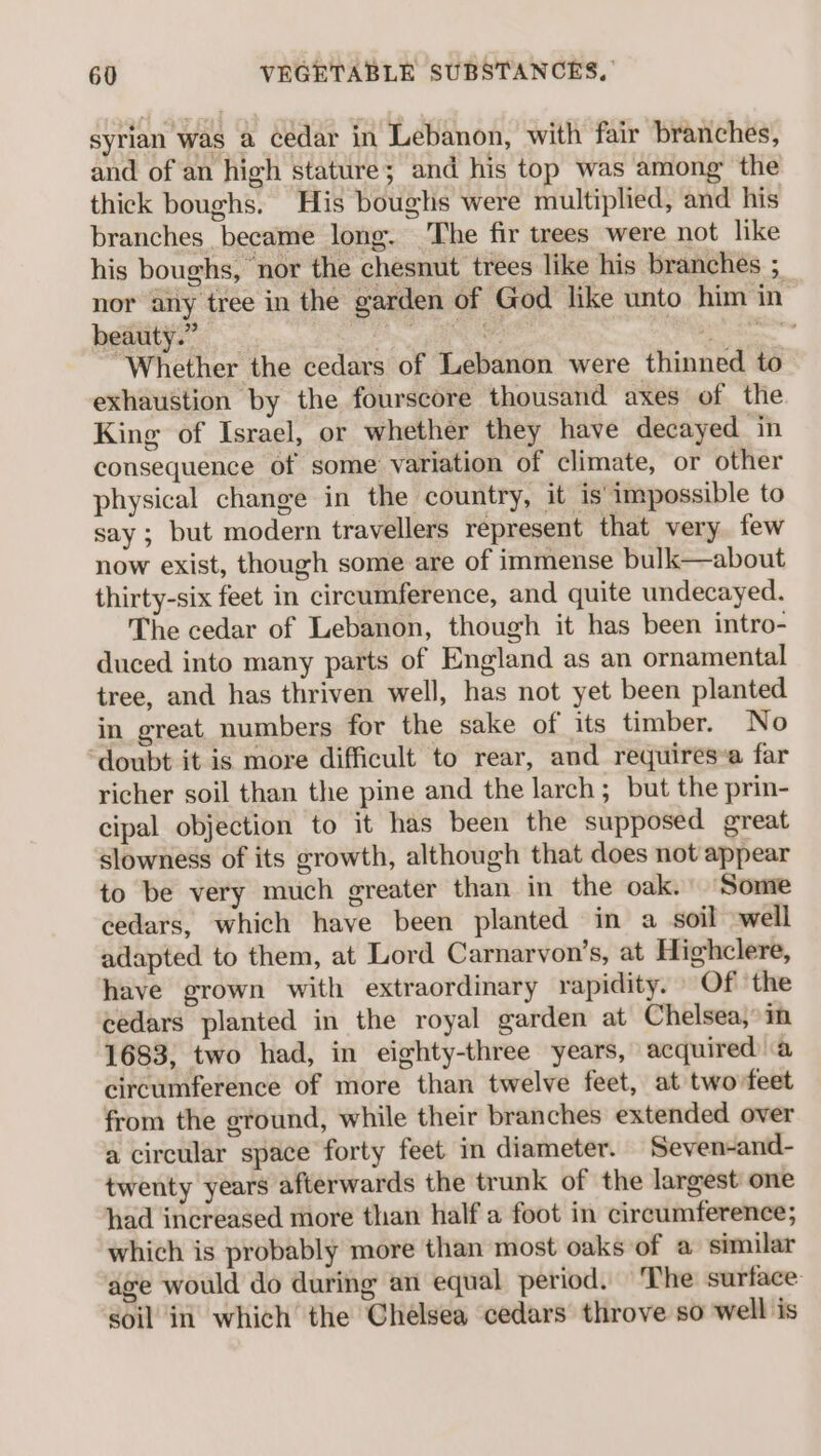 syrian was a cedar in Lebanon, with fair branches, and of an high stature; and his top was among the thick boughs, His boughs were multiplied, and his branches became long. The fir trees were not like his boughs, nor the chesnut trees like his branches ; nor any tree in the garden of God like unto him in beauty.” he ay. hea “Whether the cedars of Lebanon were thinned to exhaustion by the fourscore thousand axes of the King of Israel, or whether they have decayed in consequence of some variation of climate, or other physical change in the country, it is’ impossible to say ; but modern travellers represent that very. few now exist, though some are of immense bulk—about thirty-six feet in circumference, and quite undecayed. The cedar of Lebanon, though it has been intro- duced into many parts of England as an ornamental tree, and has thriven well, has not yet been planted in great, numbers for the sake of its timber. No ‘doubt it is more difficult to rear, and requiresa far richer soil than the pine and the larch; but the prin- cipal objection to it has been the supposed great slowness of its growth, although that does not appear to be very much greater than in the oak. Some cedars, which have been planted in a soil well adapted to them, at Lord Carnarvon’s, at Highclere, have grown with extraordinary rapidity. Of the cedars planted in the royal garden at Chelsea,” in 1683, two had, in eighty-three years, acquired a circumference of more than twelve feet, at twovfeet from the ground, while their branches extended over a circular space forty feet in diameter. Seven-and- twenty years afterwards the trunk of the largest: one had increased more than half a foot in circumference; which is probably more than most oaks of a similar age would do during an equal period. ‘The surface: soil in which the Chelsea cedars throve so well is