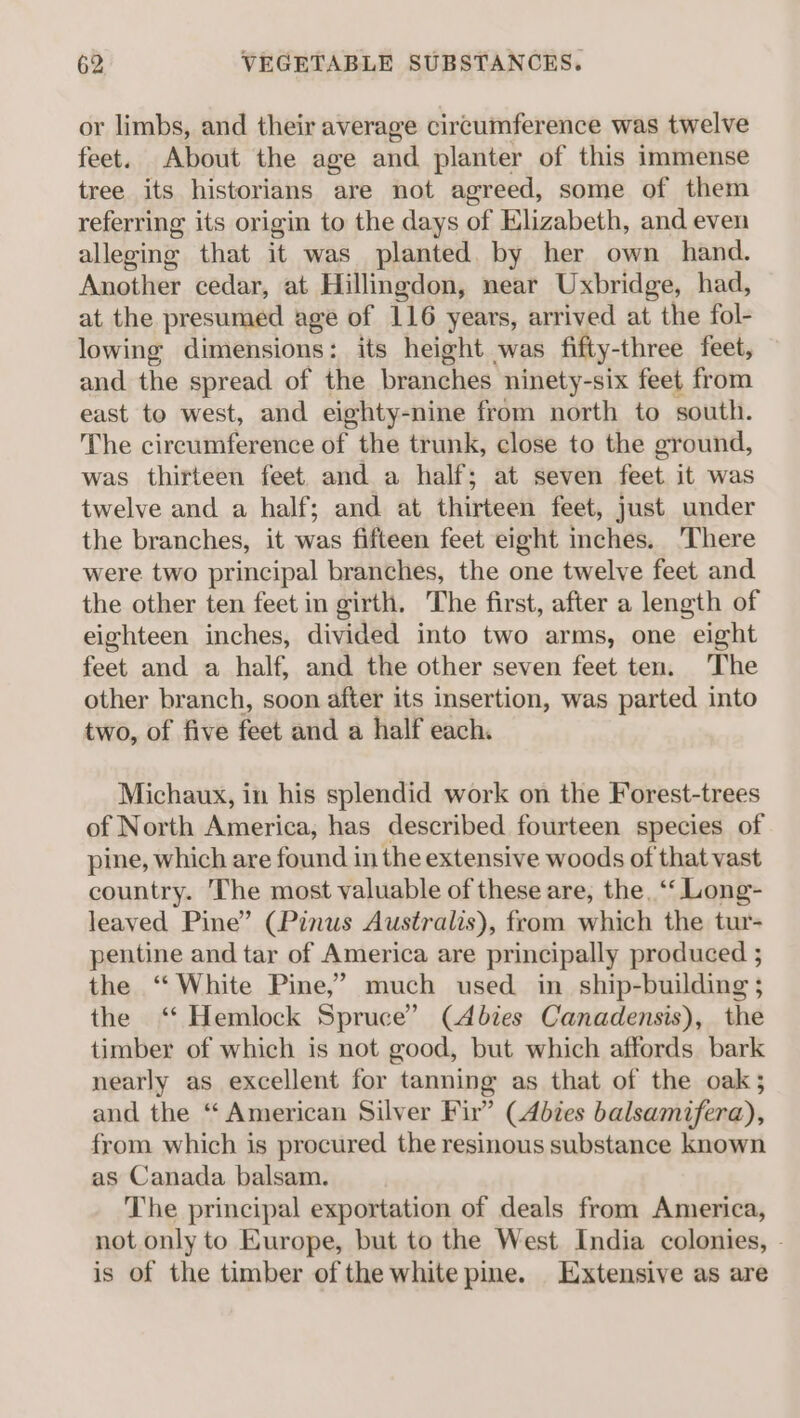 or limbs, and their average circumference was twelve feet. About the age and planter of this immense tree its historians are not agreed, some of them referring its origin to the days of Elizabeth, and even alleging that it was planted. by her own hand. Another cedar, at Hillingdon, near Uxbridge, had, at the presumed age of 116 years, arrived at the fol- lowing dimensions: its height was fifty-three feet, and the spread of the branches ninety-six feet from east to west, and eighty-nine from north to south. The circumference of the trunk, close to the ground, was thirteen feet and a half; at seven feet it was twelve and a half; and at thirteen feet, just under the branches, it was fifteen feet eight inches. There were two principal branches, the one twelve feet and the other ten feet in girth. The first, after a length of eighteen inches, divided into two arms, one eight feet and a half, and the other seven feet ten. The other branch, soon after its insertion, was parted into two, of five feet and a half each. Michaux, in his splendid work on the Forest-trees of North America, has described fourteen species of pine, which are found in the extensive woods of that vast country. The most valuable of these are, the, ‘‘ Long- leaved Pine” (Pinus Australis), from which the tur- pentine and tar of America are principally produced ; the ‘White Pine,’ much used in ship-building ; the ‘“* Hemlock Spruce’ (Abies Canadensis), the timber of which is not good, but which affords bark nearly as excellent for tanning as that of the oak; and the ‘“ American Silver Fir” (Abies balsamifera), from which is procured the resinous substance known as Canada balsam. The principal exportation of deals from America, not only to Europe, but to the West India colonies, - is of the timber of the white pine. Extensive as are