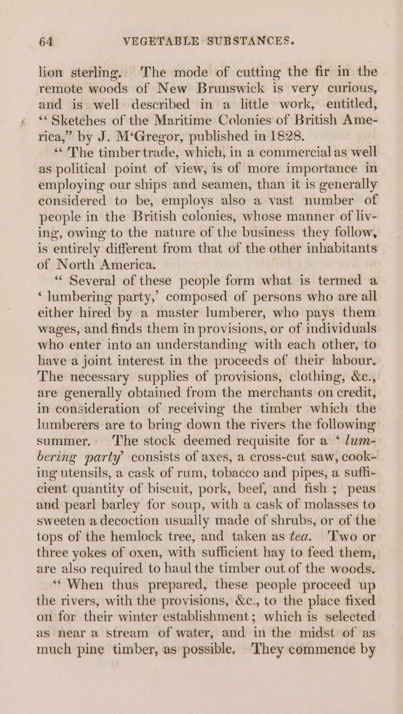 lion sterling.: The mode of cutting the fir in the remote woods of New Brunswick is very curious, and is well described in a little work, entitled, “Sketches of the Maritime Colonies of British Ame- rica,” by J. M‘Gregor, published in 1828. << ’'The timber trade, which, in a commercial as well as political point of view, is of more importance in employing our ships and seamen, than it is generally considered to be, employs also a vast number of people in the British colonies, whose manner of liv- ing, owing to the nature of the business they follow, is entirely different from that of the other inhabitants of North America. “« Several of these people form what is termed a ‘ lumbering party,’ composed of persons who are all either hired by a master lumberer, who pays them wages, and finds them in provisions, or of individuals who enter into an understanding with each other, to have a joint interest in the proceeds of their labour. The necessary supplies of provisions, clothing, &amp;c., are generally obtained from the merchants on credit, in consideration of receiving the timber which the lumberers are to bring down the rivers the following summer. The stock deemed requisite for a ‘ lum- bering party consists of axes, a cross-cut saw, cook- ing utensils, a cask of rum, tobacco and pipes, a suffi- cient quantity of biscuit, pork, beef, and fish ; peas and pearl barley for soup, with a cask of molasses to sweeten a decoction usually made of shrubs, or of the tops of the hemlock tree, and taken as fea. 'Two or three yokes of oxen, with sufficient hay to feed them, are also required to haul the timber out of the woods. ‘* When thus prepared, these people proceed up the rivers, with the provisions, &amp;c., to the place fixed on for their winter establishment; which is selected as near a stream of water, and in the midst of as much pine timber, as possible, They commence by
