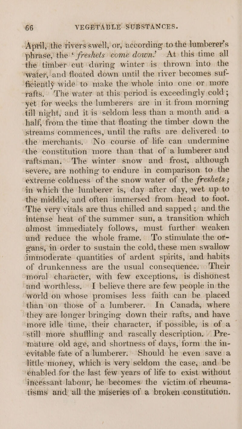 April, the rivers swell, or, according to the lumberer’s phrase, the ‘ freshets come down. At this time all -the timber cut during winter is thrown into. the water, and floated down until the river becomes suf- ficiently wide to make the whole into one or more -pafts.. The water at this period is exceedingly cold ; “yet for weeks the lumberers are in it from morning till night, and it is seldom less than a month and a half, from the time that floating the timber down the streams commences, until the rafts are delivered to the merchants. No course of life can undermine the constitution more than that of a lumberer and raftsman. The winter snow and frost, although severe, are nothing to endure in comparison to the extreme coldness of the snow water of the freshets ; in which the lumberer is, day after day, wet up to the middle, and often immersed from head to foot. The very vitals are thus chilled and sapped; and the intense heat of the summer sun, a transition which almost immediately follows, must further weaken and reduce the whole frame. To stimulate the or- gans, in order to sustain the cold, these men swallow immoderate quantities of ardent spirits, and habits of drunkenness are the usual consequence. Their moral character, with few exceptions, is dishonest and worthless. I believe there are few people in the world on whose promises less faith can be placed than’ on those of a lumberer. In Canada, where they are longer bringing down their rafts, and have ‘more idle time, their character, if possible, is ofa still more shuffling and rascally description. . Pre- mature old age, and shortness of days, form the in- evitable fate of a lumberer. Should he even save a little money, which is very seldom the case, and) be enabled for the last few years of life to exist without ‘incessant labour, he becomes: the victim of rheuma- tisms and’ all the miseries of a broken constitution.