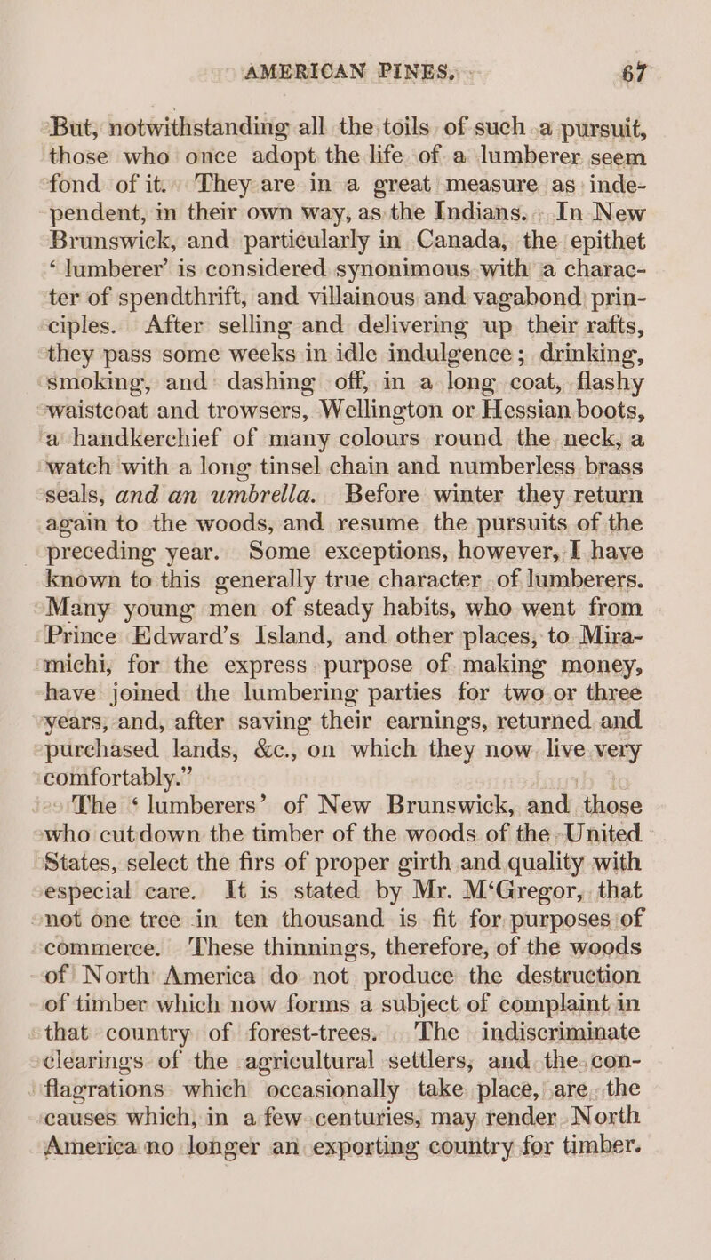 But, notwithstanding all the toils of such .a pursuit, those who once adopt the life of a lumberer seem fond of it.. They are in a great measure as inde- pendent, in their own way, as the Indians. . In New Brunswick, and particularly in Canada, the epithet ‘lumberer’ is considered. synonimous with a charac- ter of spendthrift, and villainous and vagabond. prin- ciples. After selling and delivering up their rafts, they pass some weeks in idle indulgence ; drinking, smoking, and’ dashing off, in a long coat, flashy waistcoat and trowsers, Wellington or Hessian boots, a handkerchief of many colours round the. neck, a watch with a long tinsel chain and numberless brass seals, and an umbrella. Before winter they return again to the woods, and resume the pursuits of the preceding year. Some exceptions, however, I have known to this generally true character of lumberers. Many young men of steady habits, who went from Prince Edward’s Island, and other places, to. Mira- michi, for the express purpose of making money, have joined the lumbering parties for two or three years; and, after saving their earnings, returned and purchased lands, &amp;c., on which they now. live very comfortably.” ib The ‘ lumberers’ of New Brunswick, and those who cutdown the timber of the woods of the United States, select the firs of proper girth and. quality with especial care. It is stated by Mr. M‘Gregor,. that not one tree in ten thousand is fit for, purposes of commerce. These thinnings, therefore, of the woods of North America do not produce the destruction of timber which now forms a subject of complaint in that country of forest-trees. The indiscriminate clearings of the agricultural settlers; and. the. con- flagrations which occasionally take. place, are, the causes which, in a few centuries, may render North America no longer an exporting country for timber.