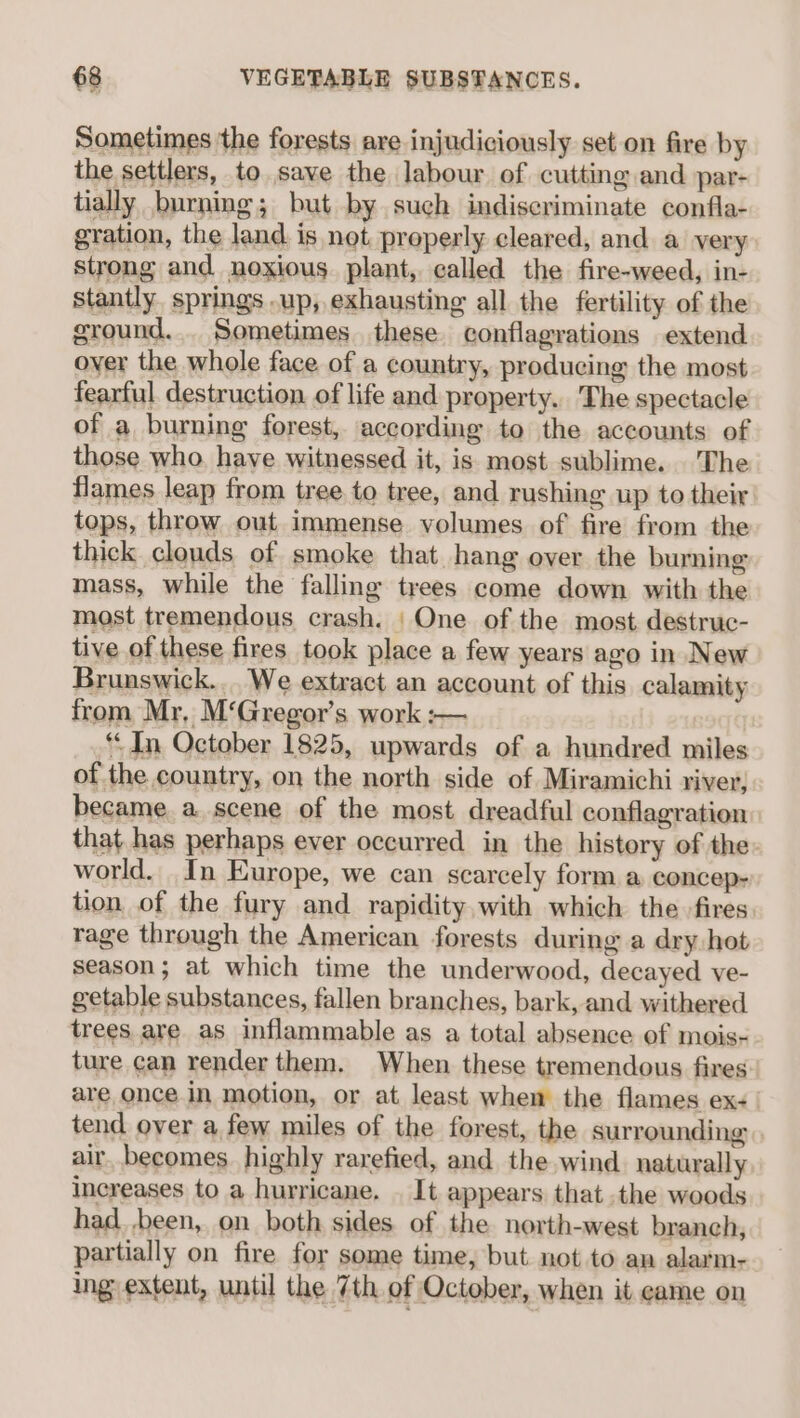 Sometimes the forests are injudiciously set on fire by the settlers, to save the labour of cutting and par- tially burning; but by such indiscriminate confla- gration, the land is not properly cleared, and a very strong and noxious plant, called the fire-weed, in- stantly. springs .up, exhausting all the fertility of the ground... Sometimes these conflagrations extend oyer the whole face of a country, producing the most fearful destruction of life and property. The spectacle of a burning forest, according to the accounts of those who. have witnessed it, is most sublime. The flames leap from tree to tree, and rushing up to their tops, throw out immense volumes of fire from the thick clouds of smoke that hang over the burning mass, while the falling trees come down with the most tremendous crash. | One of the most destruc- tive of these fires took place a few years ago in New Brunswick... We extract an account of this calamity from Mr, M‘Gregor’s work :— ‘In October 1825, upwards of a hundred miles of the country, on the north side of Miramichi river, became a scene of the most dreadful conflagration that has perhaps ever occurred in the history of the world. In Europe, we can scarcely form a concep: tion of the fury and rapidity with which the fires rage through the American forests during a dry hot season; at which time the underwood, decayed ve- getable substances, fallen branches, bark, and withered trees are as inflammable as a total absence of mois- ture can render them. When these tremendous fires are once in motion, or at least when the flames ex- tend over a few miles of the forest, the surrounding air, becomes. highly rarefied, and the wind naturally increases to a hurricane. . It appears that .the woods had. ,been, on both sides of the north-west branch, partially on fire for some time, but not to an alarm- ing extent, until the 7th of October, when it came on