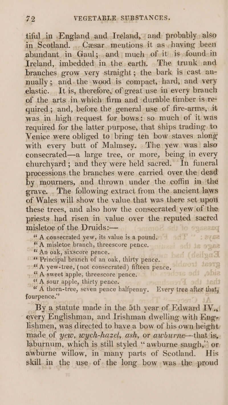 tiful in .England .and Ireland, ‘and: probably, also in Scotland. _. Cesar..mentions it as.,hayving been abundant. in. Gaul;...and much. of it is»-found»in Ireland, imbedded in the.earth, The trunk and branches grow very straight; the bark is cast an- nually ; and. the wood. is compact, hard, and very elastic. It is, therefore, of great use in every branch of the arts .in.which: firm and ‘durable timber is:re- quired ; and, before the general use of fire-arms,) it was in high request for bows: so much of it was required for the latter purpose, that ships trading» to Venice were obliged to bring ten bow: staves alongs with every butt of Malmsey. The yew was also consecrated—a large tree, or more, being in every churchyard ; and they were held sacred. ‘In funeral processions the branches were carried over the dead by mourners, and thrown under the coffin im, the grave. . The following extract from the ancient laws of Wales will show the value that was there set upon these trees, and also how the consecrated yew of the priests had risen in value over the reputed sacred misletoe of the Druids:— “ A consecrated yew, its value is a pound. “A misletoe branch, threescore pence. g2 * An oak, sixscore pence. an a Principal branch of an oak, thirty pence. os “A yew-tree, (not consecrated) fifteen pence, “ A sweet apple, threescore pence. ‘A sour apple, thirty pence. “ A thorn-tree, seven pence halfpenny. Every tree after tat fourpence.” By a statute made in the 5th year of Edward IVs every Englishman, and Irishman dwelling with Eng- lishmen, was directed to have a bow of his. own height, made of yew, wych- -hazel, ash, or awburne—that i pea laburnum, which is still styled ‘‘awburne saugh,”’ awburne willow, in many parts of Scotland. His skill.in the use. of-the long bow was the proud ii :