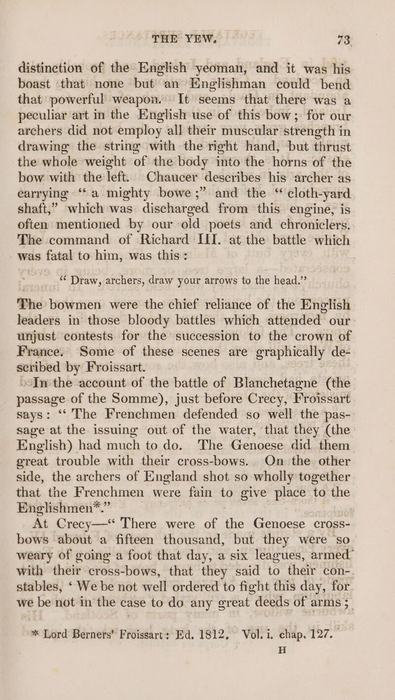 distinction of the English yeoman, and it was his boast ‘that none but an Englishman could bend that powerful weapon. It seems that there was a peculiar art in the English use of this bow; for our archers did not employ all their muscular strength in drawing the string with the right hand, but thrust the whole weight of the body into the horns of the bow with the left. Chaucer describes his archer as earrying ‘‘a mighty bowe ;” and the ‘ cloth-yard shaft,” which was discharged from this engine, is often mentioned by our old poets and chroniclers. . The command of Richard III. at the battle which - was fatal to him, was this: - Draw, archers, draw your arrows to the head.” The bowmen were the chief reliance of the English leaders in those bloody battles which attended our unjust contests for the succession to the crown of France. Some of these scenes are ereparay de- + eb by Froissart. -In the account of the battle of Blanchetagne (the pascame of the Somme), just before Crecy, Froissart says: ‘‘ The Frenchmen defended so well the pas- sage at the issuing out of the water, ‘that they (the: English) had much to do. The Genoese did. them great trouble with their cross-bows.. On the other side, the archers of England shot so wholly together that the Frenchmen were fain to give place to the Englishmen*.” At Crecy—*“ There were of the Genoese cross- bows about a fifteen thousand, but they were ‘so weary of going a foot that day, a six leagues, armed- with their cross-bows, that they said to their con-. stables, ‘ We be not well ordered to fight this day, for we be not in the case to do any great deeds of arms 5 * Lord Berners’ Froissart: Ed. 1812, Vol. i. chap. 127. H