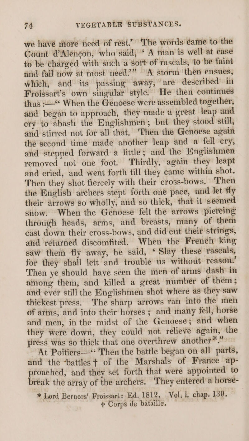 we havé more need of rest.’ The words éame to the Count d’Aléncon, who said, * A man is well at ease to be chareed with such a sort: of rascals, to be faint and fail now at most need.’” A storm then ensues, which, and its passing away, are described in Froissart’s own singular style’ He then continues thus -+—“« When the Genoese were assembled together, and began to approach, they made a great leap and. ery to abash the Englishmen; but they stood still, and stirred not for all that. Then the Genoese again the second time made another leap and a fell ery, and stepped forward a little; and the Englishmen removed not one foot. Thirdly, again they leapt and cried, and went forth till they came within shot. Then they shot fiercely with their cross-bows. ‘Then the English archers stept forth one pace, and let fly their arrows so wholly, and so thick, that it seemed snow. When the Genoese felt the arrows piercing through heads, arms, and breasts, many of them cast down their cross-bows, and did cut their strings, and returned discomfited. When the French king saw them fly away, he said, ‘ Slay these rascals, for they shall lett and trouble us without reason.’ Then ye should have seen the men of arms dash’ in among them, and killed a great number of them; and ever still the Englishmen shot where as they saw thickest press. The sharp arrows ran into the men of arms, and into their horses ; and many fell, horse and men, in the midst of the Genoese; and when they were down, they could not relieve again, the press was so thick that one overthrew another*.” At Poitiers— Then the battle began on all parts, and the ‘battles + of the Marshals of France ap- proached, and they set forth that were appointed to break the array of the archers. They entered’ a horse- * Lord Berners’ Froissart: Ed. 1812. Vol. i, chap. 130. + Corps de bataille,
