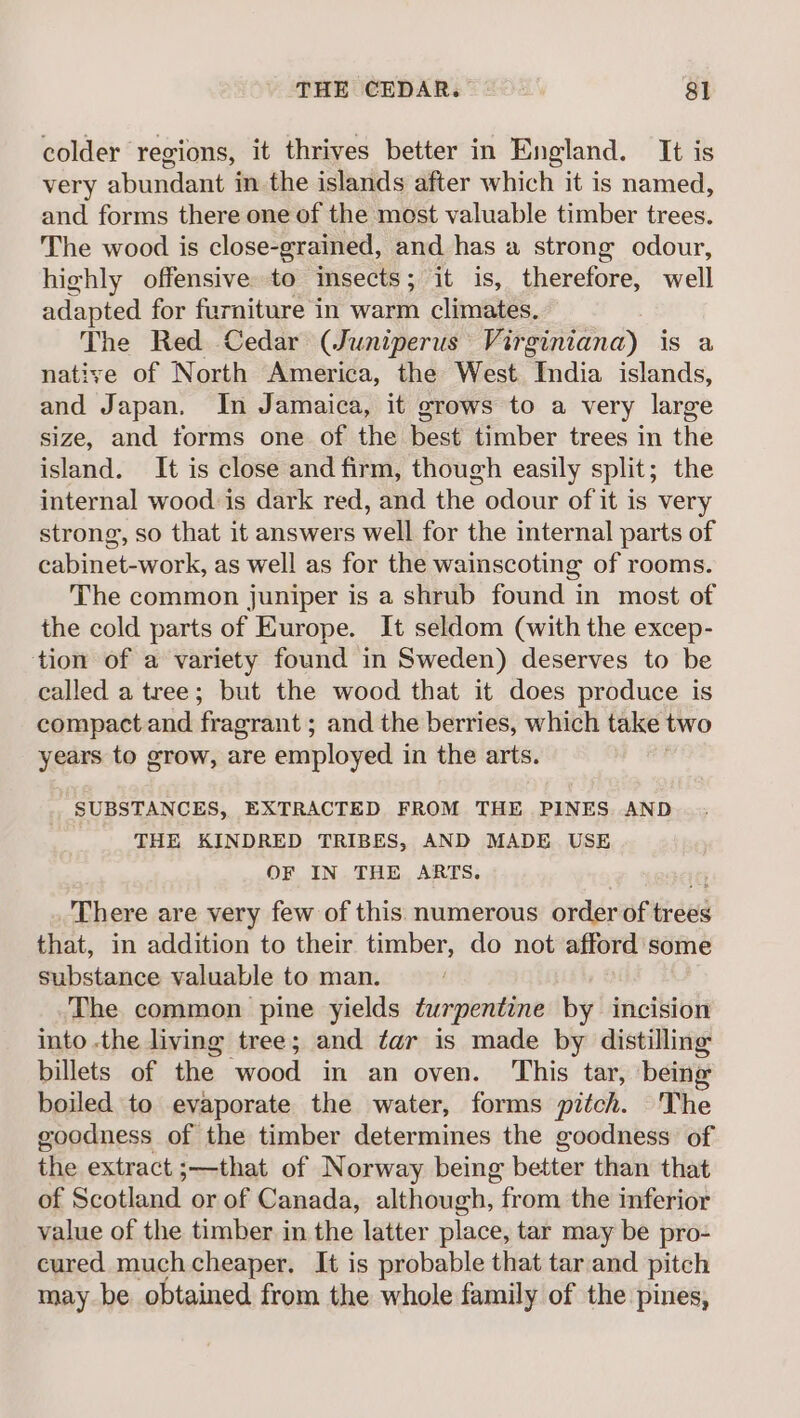 colder regions, it thrives better in England. It is very abundant in the islands after which it is named, and forms there one of the most valuable timber trees. The wood is close-grained, and has a strong odour, highly offensive. to insects; it is, therefore, well adapted for furniture in warm climates, The Red Cedar (Juniperus Virginiana) is a native of North America, the West India islands, and Japan. In Jamaica, it grows to a very large size, and torms one of the best timber trees in the island. It is close and firm, though easily split; the internal wood is dark red, and the odour of it is very strong, so that it answers well for the internal parts of cabinet-work, as well as for the wainscoting of rooms. The common juniper is a shrub found in most of the cold parts of Europe. It seldom (with the excep- tion of a variety found in Sweden) deserves to be called a tree; but the wood that it does produce is compactand fragrant ; and the berries, which take two years to grow, are employed in the arts. SUBSTANCES, EXTRACTED FROM THE PINES AND THE KINDRED TRIBES, AND MADE USE OF IN THE ARTS. There are very few of this numerous order of trees that, in addition to their timber, do not afford’ some substance valuable to man. The common pine yields turpentine by incision into the living tree; and tar is made by distilling billets of the wood in an oven. This tar, being boiled to evaporate the water, forms pitch. The goodness of the timber determines the goodness of the extract ;—that of Norway being better than that of Scotland or of Canada, although, from the inferior value of the timber in the latter place, tar may be pro- cured much cheaper. It is probable that tarand pitch may be obtained from the whole family of the pines,