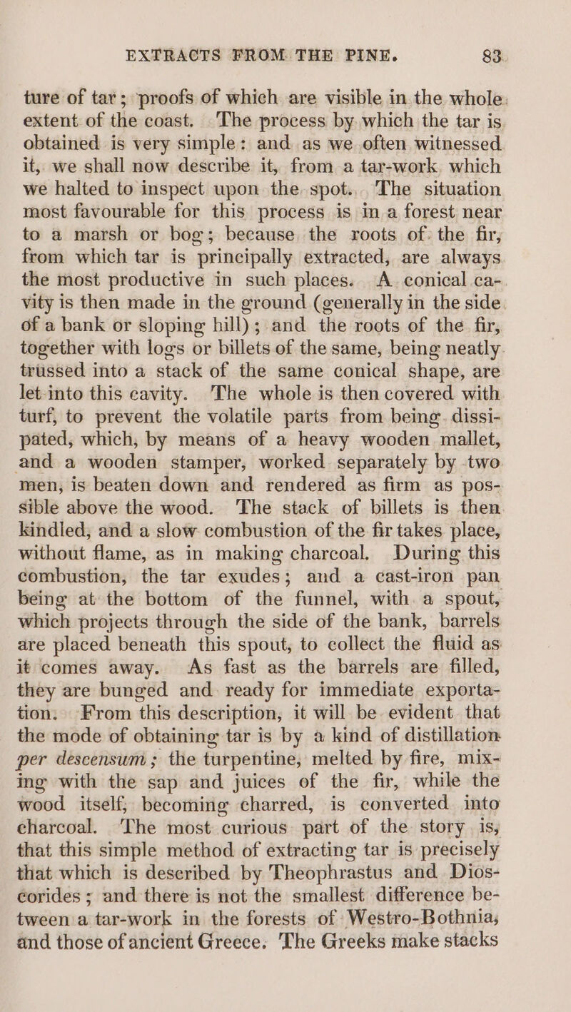 ture of tar; proofs of which are visible in the whole. extent of the coast. _The process by which the tar is. obtained is very simple: and as we often witnessed it, we shall now describe it, from a tar-work. which we halted to inspect upon the spot... The situation most favourable for this process is in a forest near to a marsh or bog; because the roots of: the fir, from which tar is principally extracted, are always the most productive in such places. A. conical. ca- vity is then made in the ground (generally in the side. of a bank or sloping hill); and the roots of the fir, together with logs or billets of the same, being neatly. triissed into a stack of the same conical shape, are let-into this cavity. The whole is then covered with turf, to prevent the volatile parts from being. dissi- pated, which, by means of a heavy wooden mallet, and a wooden stamper, worked separately by two men, is beaten down and rendered as firm as pos- sible above the wood. ‘The stack of billets is then. kindled, and a slow combustion of the fir takes place, without flame, as in making charcoal. During this combustion, the tar exudes; and a cast-iron pan being at the bottom of the funnel, with. a spout, which projects through the side of the bank, barrels are placed beneath this spout, to collect the fluid as it comes away. As fast as the barrels are filled, they are bunged and ready for immediate exporta- tion. From this description, it will be. evident. that the mode of obtaining tar is by a kind of distillation per descensum; the turpentine, melted by fire, mix- ing with the sap and juices of the fir, while the wood itself; becoming charred, is converted into charcoal. The most curious part of the story is, that this simple method of extracting tar is precisely that which is described by Theophrastus and Dios- corides ; and there is not the smallest difference be- tween a tar-work in the forests of Westro-Bothnia, and those of ancient Greece. ‘The Greeks make stacks
