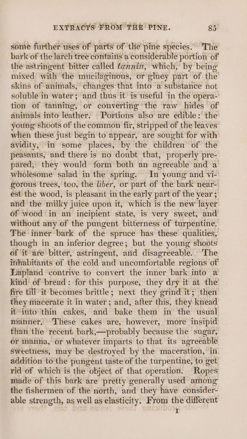 some further uses of parts of the pine species. The bark of the larch tree contains a considerable portion of the astringent bitter called tannin, which, by being mixed with the mucilaginous, or eluey part of the skins of animals, changes that into a substance not soluble in water; and thus it is useful in the opera- tion of tanning, or converting ‘the raw hides of animals into leather. Portions also are edible: the young shoots of the common fir, stripped of the leaves when these just begin to appear, are sought for with avidity, in some places, by the children of the peasants, and there is no doubt that, properly pre- pared, they would form both an agreeable and a wholesome salad in the spring. In young and vi- gorous trees, too, the liber, or part of the bark near-. est: the wood, is pleasant in the early part of the year ; and the milky juice upon it, which is the new layer. of wood in an incipient state, is very sweet, and without any of the pungent bitterness of turpentine. The inner bark of the spruce has these qualities, though in an inferior degree; but the young shoots of ‘it are bitter, astringent, arid disagreeable... The imhabitants of the cold and uncomfortable regions of Lapland contrive to convert the inner bark into a kind of bread: for this purpose, they dry it at the fire till it becomes brittle; next they grind it; then they macerate it in water; and, after this, they knead it into thin cakes, and bake them in the usual. manner, These cakes are, however, more insipid than the recent bark,—probably because the sugar, or manna, or whatever imparts to that its agreeable Sweetness, may be destroyed by the maceration, in addition to the pungent taste of the turpentine, to get, rid of which is the object of that operation. Ropes made of this bark are pretty generally used among the fishermen of the north, and they have consider- able strength, as well as elasticity. From the different I