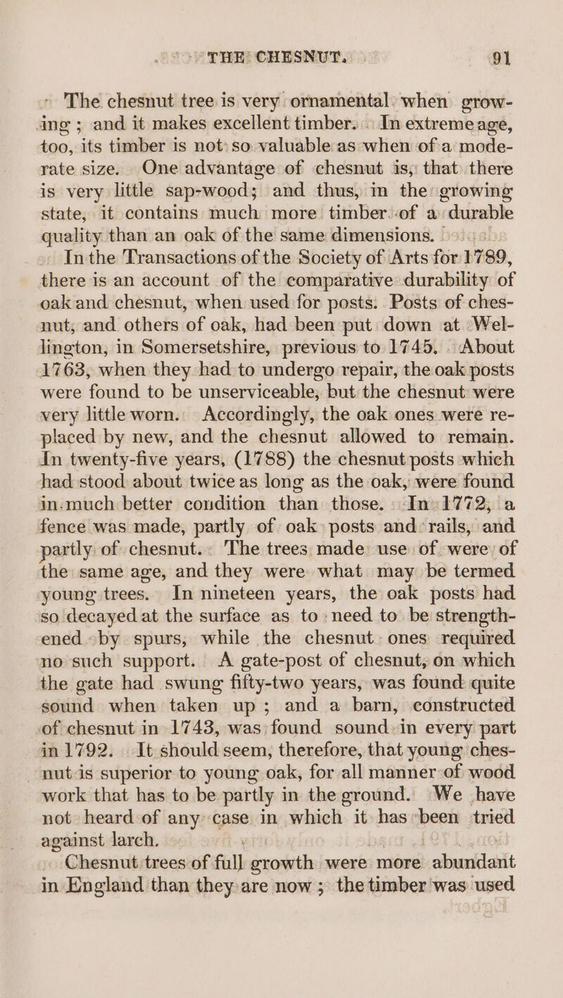The chesnut tree is very ornamental: when grow- ing ; and it makes excellent timber. | In extremeage, too, its timber is not» so valuable as when of a mode- rate size. One advantage of chesnut is, that) there is very little sap-wood; and thus, in the: growing state, it contains much more timber.-of a durable quality than an oak of the same dimensions. &gt; | « In the Transactions of the Society of Arts for: 1789, there is an account of the comparative durability of oak and chesnut, when used for posts. Posts of ches- nut; and others of oak, had been put down at. Wel- lington, in Somersetshire, previous to 1745, . About 1763, when they had to undergo repair, the oak posts were found to be unserviceable, but the chesnut were very little worn. Accordingly, the oak ones were re- placed by new, and the chesnut allowed to remain. _ Jn twenty-five years, (1788) the chesnut posts which had stood about twice as long as the oak, were found in-much better condition than those. In» 1772 fence was made, partly of oak» posts and: rails, and partly of chesnut.. The trees, made: use of, were) of the same age, and they were what may be termed young trees. In nineteen years, the oak posts had so decayed at the surface as to need to be strength- ened «by spurs, while the chesnut: ones required no such support. A gate-post of chesnut, on which the gate had swung fifty-two years, was found quite sound when taken up; and a barn, constructed of chesnut in 1743, was) found sound-in every part in 1792. It should seem, therefore, that young ches- nutis superior to young oak, for all manner of wood work that has to be partly in the ground. We have not heard of any case in which it has “been tried against larch. Chesnut trees of full growth were more abundlatlt in England than they are now ; the timber'was used