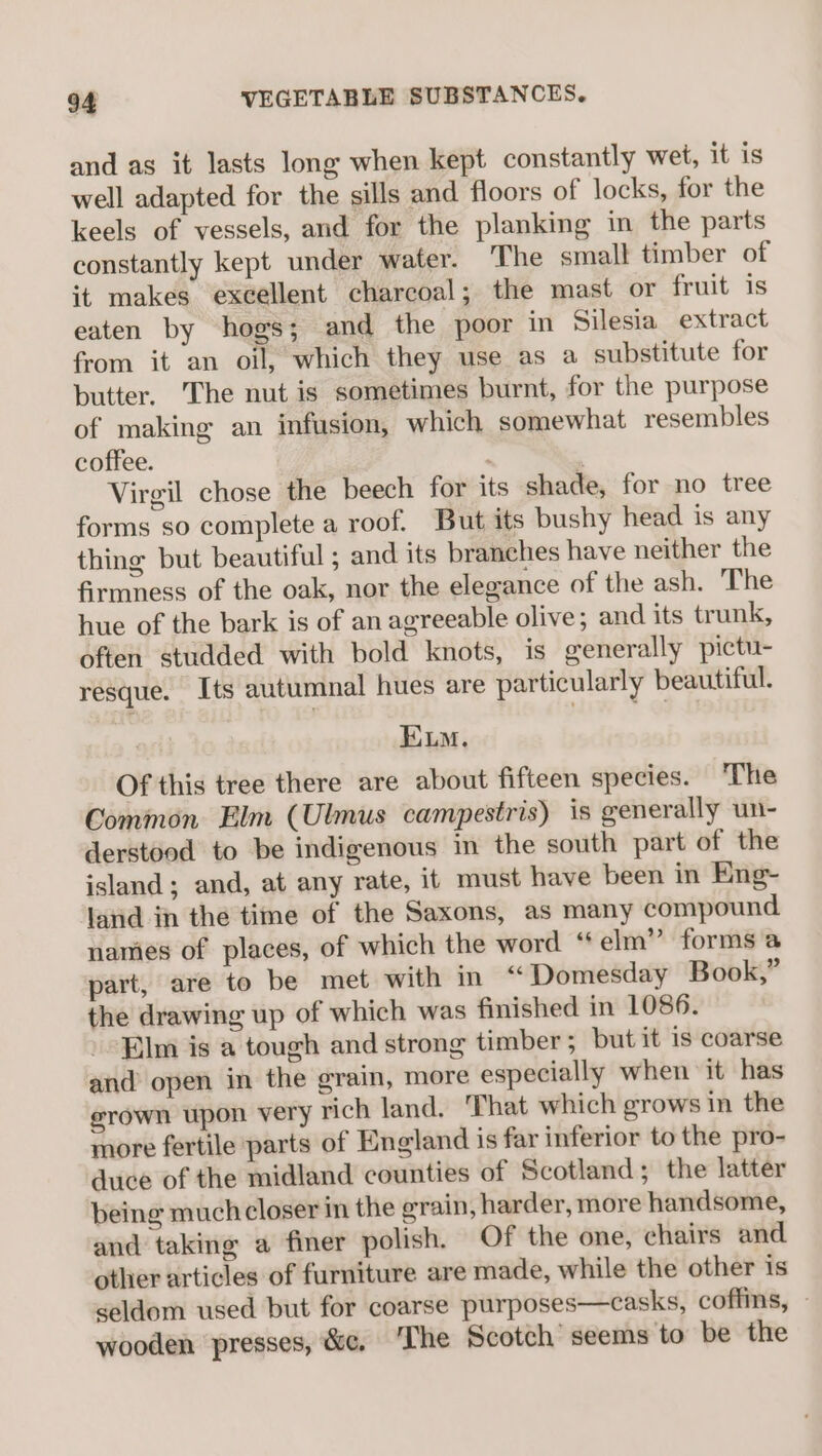 and as it lasts long when kept constantly wet, it is well adapted for the sills and floors of locks, for the keels of vessels, and for the planking in the parts constantly kept under water. The small timber of it makes excellent charcoal; the mast or fruit is eaten by hogs; and the poor in Silesia extract from it an oil, which they use as a substitute for butter, The nut is sometimes burnt, for the purpose of making an infusion, which somewhat resembles coffee. ‘ ; Virgil chose the beech for its shade, for no tree forms so complete a roof. But its bushy head is any thing but beautiful ; and its branches have neither the firmness of the oak, nor the elegance of the ash. The hue of the bark is of an agreeable olive; and its trunk, often studded with bold knots, is generally pictu- resque. Its autumnal hues are particularly beautiful. ELM. Of this tree there are about fifteen species. The Common Elm (Ulmus campestris) is generally un- derstood to be indigenous in the south part of the island; and, at any rate, it must have been in Eng~ land in the time of the Saxons, as many compound names of places, of which the word “elm” forms a part, are to be met with in “Domesday Book,” the drawing up of which was finished in 1086. Elm is a tough and strong timber; but it is coarse and open in the grain, more especially when it has grown upon very rich land. That which grows in the more fertile parts of England is far inferior to the pro- duce of the midland counties of Scotland; the latter being much closer in the grain, harder, more handsome, and taking a finer polish. Of the one, chairs and. other articles of furniture are made, while the other is seldom used but for coarse purposes—casks, coffins, - wooden presses, &amp;c, ‘The Scotch seems to be the