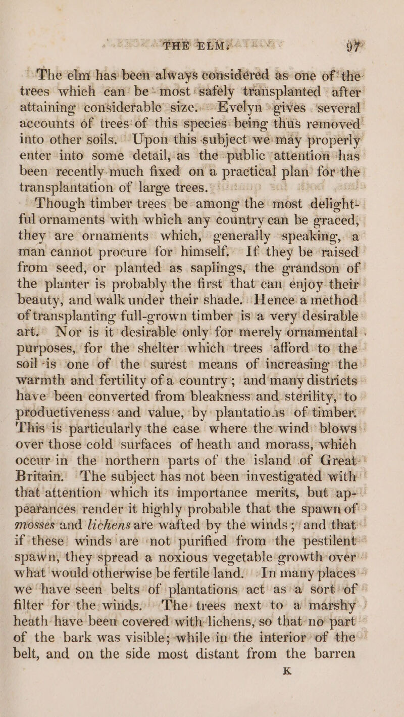 PRE PEM 4. TE O85 oF ~The elm has been always considéred as one of the: trees which can’ be* most: sine transplanted | after attaining considerable size. Evelyn » gives ‘several accounts of trees‘of this species being thus removed into other soils. Upon this subject weimay properly enter into some detail,as the public ‘attention ‘has been recently.much fixed ona —— plan for the transplantation of large trees. . Though timber trees be among the feibat défieht: ful ornaments with which any country ean be eraced; they are ornaments which, generally speaking, a man cannot procure for himself. If they be raised from seed, or planted as saplings, the grandson of the planter is probably the first that can enjoy their beauty, and walk under their shade. Hence a method of transplanting full-grown timber isa very desirable art. Nor is it desirable only for merely ornamental . purposes, for the shelter which trees ‘afford: to the soil-is one of the surest’ means of increasing the warmth and fertility ofa country; and many districts have been converted from bleakness: and. sterility, ‘to productiveness and value, by: plantatioas of timber: This is particularly the case where the wind blows — over those cold surfaces of heath and morass, which occur in the northern parts of the island of Great:' Britain. The subject has not been investigated with that attention which its importance merits, but ap- pearances render it highly probable that the spawn of mosses and lichens are wafted by the winds; and that if these’ winds are ‘not purified from ‘the pestilent~ spawn, they spread a noxious vegetable growth over what would otherwise be fertile land. »In many places ~ we have seen belts’ of plantations act as a sort of filter for the. winds. ‘The: trees next to a marshy — heath have been covered with-lichens, so that-no part of the bark was visible;-while in the interior of the belt, and on the side most distant from the barren K