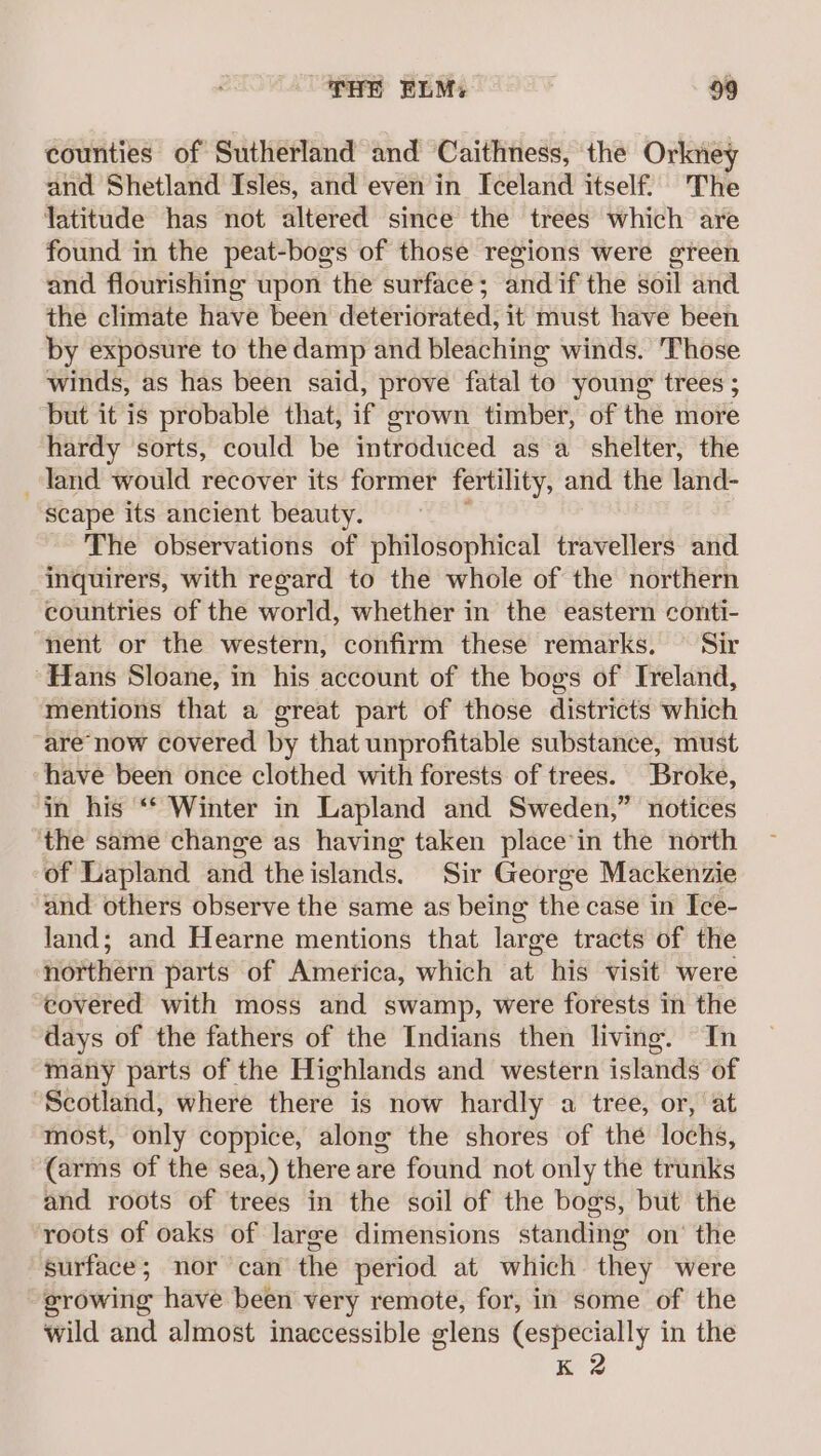 counties of Sutherland and Caithness, the Orkney and Shetland Isles, and even in Iceland itself. The latitude has not altered since the trees which are found in the peat-bogs of those regions were green and flourishing upon the surface; andif the soil and the climate have been deteriorated, it must have been by exposure to the damp and bleaching winds. Those winds, as has been said, prove fatal to young trees ; but it is probable that, if grown timber, of the more hardy sorts, could be introduced as a shelter, the land would recover its former fertility, and the land- scape its ancient beauty. The observations of philosophical travellers and inquirers, with regard to the whole of the northern countries of the world, whether in the eastern conti- nent or the western, confirm these remarks. Sir “Hans Sloane, in his account of the bogs of Ireland, mentions that a great part of those districts which are now covered by that unprofitable substance, must have been once clothed with forests of trees. Broke, in his ‘* Winter in Lapland and Sweden,” notices the same change as having taken place’in the north of Lapland and theislands. Sir George Mackenzie and others observe the same as being the case in Ice- land; and Hearne mentions that large tracts of the northern parts of America, which at his visit were covered with moss and swamp, were forests in the days of the fathers of the Indians then living. In many parts of the Highlands and western islands of “Scotland, where there is now hardly a tree, or, at most, only coppice, along the shores of the lochs, (arms of the sea,) there are found not only the trunks and roots of trees in the soil of the bogs, but the roots of oaks of large dimensions standing on’ the surface; nor can the period at which they were growing have been very remote, for, in some of the wild and almost inaccessible glens (especially in the K 2