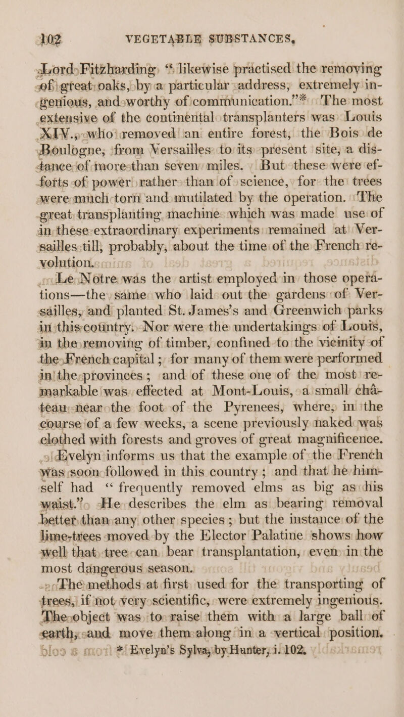 dLord&gt;Fitzharding, “ likewise practised the removing of great: oaks, bya particular address, extremely in- genious, and»worthy of communication.”* The most extensive of the continental transplanters was Louis UXLY.,owhio’ removed ‘ani entire forest, the Bois de Boulogne; ‘from Versailles: to its present site, a dis- danee of moresthan seven miles. But these were ‘ef- forts of power! rather» tham of science, for the’ trees awere mich torn and mutilated by the operation. ‘The great transplanting machine which was made use: of in, these-extraordinary experiments remained at Ver- ssailles till; probably, about the time of the French: re- volution. Le Notre was the artist employed:i in’ those opera- tions—the» same who laid: out the gardens of Ver- saillesy and planted St. James's and Greenwich parks in:this;country.. Nor were the undertakings of Louts, in the,remoying of timber, confined to the vieinity of the&gt;French capital ; for many of them were performed in|the;provinces; and of these one of the most re-_ markable was) effected at Mont-Louis, a small cha- teau near the foot of the Pyrenees, where, in ‘the course of a few weeks, a scene previously naked: was eloghed with forests and groves of great magnificence. )\divelyn informs us that the example of the French was soon followed in this country ; and that he him- self had ‘&lt; frequently removed elms as big as his waist.” cHe describes the elm as bearing removal better din any other species; but the instance of the lime-tiees moved by the Elector Palatine shows: how well that, tree-can bear transplantation, even in ine most dangerous season. »(Fhe: methods at first used for the transporting of Peery if not very scientific, were extremely ingenious. Theobject was tovraise them with a large ball of earth; and move them-along ina -vertical position . bloo 6 aot! *! Evelyn’s Sylva oy Hunter! 102. Wo