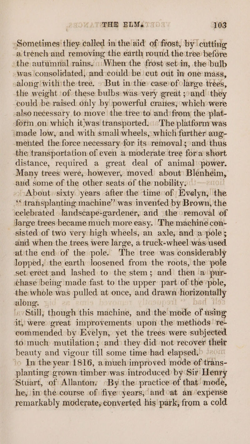 Sometimes’ they called in the aid of frost, by cutting a trench and removing the earth round the tree before the autumnal rains.’ (When: the frost set'in, the bulb was consolidated, and:toldihave cut out in one mass, along withithe-tree. © But inthe: case of large trées, the weight of these bulbs was-very great ;°and ‘they could be raised: only by powerful cranes; which were also necessary to move the tree'to and’ from the plat- form on which it'was transported: The platform was made low, and with small wheels, which further aug- mented the force necessary for its removal; and thus the transportation of even a moderate tree for a short distance, required a great deal of animal power. Many trees were, however, moved about Blenheim, and some of the other seats of the nobility. “About sixty years after the time of Evelyn, the _ transplanting machine’ was-invented by Brown, the celebrated landscape-gardener, and the removal of Jarge trees became much more easy. The machine con- sisted of two very high wheels, an axle, anda:pole ; aud when the trees were large, a truck-wheel was used. atithe end of the pole. ‘The tree was considerably lopped, the earth loosened from the roots, the pole setierect and lashed to the stem; and then a pur- chase being made fast to the upper part ofthe ’pole, the whole was pulled at once, and drawn: pear | Bibra 7 Beith though this machine, and the mode of using it, were creat improvements upon the methods re- commended by Evelyn, yet the trees were subjected. to much mutilation; and they did not recover Lani beauty and vigour till some time had elapsed.” ‘o In the year ‘1816, amuch improved mode of tiShs- planting grown timber was introduced by Sir Henry Stuart, of Allantony -By the practice: of that mode, he, in the: course of: five years, and cat an expense remarkably moderate; converted his park, from a cold