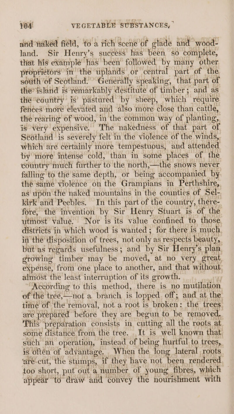 and waked field, to a tich scene of glade and wood- land. Sir Henry’s success has been so complete, that his example has been followed by many other proprietors’ im ‘the uplands or central part of the sotith of Sedtland. ’ Generally speaking, that part of the island is remarkably destitute of timber; and as thé eouiitiy is’ pastared by sheep, which require féiees more elevated and also more close than cattle, the rearitig of wood, in the common way of planting, js very expensive. The nakedness of that part of Scotlatid is severely felt in the violence of the winds, which aré certainly more tempestuous, and attended by ‘more intense cold, than in some places of the country much further to the north,—the snows never falling to the same depth, or being accompanied by the same violence on the Grampians in Perthshire, as upon the naked mountains in the counties of Sel- kirk and Peebles. In this part of the country, there- fore, thé invention by Sir Henry Stuart is of the utinost Value. ‘Nor is its value confined to, those districts in which wood is wanted ; for there is much ii the’ disposition of trees, not only as respects beauty, but as revards usefulness; and by Sir Henry’s plan. growing timber may be moved, at no very great, expense, from one place to another, and that without almost the least interruption of its growth. err, _~Kecording to this method, there is no mutilation of the treé,—not a branch is lopped. off; and at the time of the removal, not a root is broken: the trees are prepared before they are begun to be removed. This ‘preparation consists in. cutting all the roots at some distance from the tree. It is well known that such an operation, instead of being hurtful to trees, is often of adyantage. When the long lateral roots ‘are-cut, the stumps, if they have not been rendered too short, put out a number of young fibres, which appear to draw and convey the nourishment with