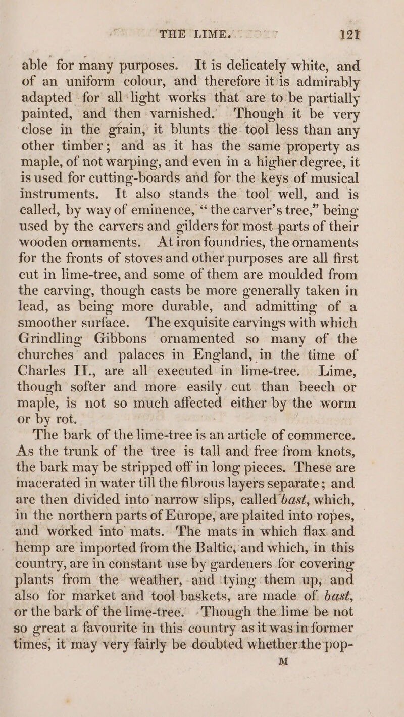 SHETLIME.T ODE 7 12T able for many purposes. It is delicately white, and of an uniform colour, and therefore it is admirably adapted for all‘light works that are to be partially painted, and then varnished. Though it be very close in the grain, it blunts’ the: tool less than any other timber; and as it has the same property as maple, of not warping, and even in a higher degree, it is used for cutting-boards and for the keys of musical instruments. It also stands the tool well, and is called, by way of eminence, “ the carver’s tree,” being used by the carvers and gilders for most parts of their wooden ornaments. At iron foundries, the ornaments for the fronts of stoves and other purposes are all first cut in lime-tree, and some of them are moulded from the carving, though casts be more generally taken in lead, as being more durable, and admitting of a smoother surface. The exquisite carvings with which Grindling Gibbons ornamented so many of the churches and palaces in England, in the time of Charles II., are all executed in lime-tree. Lime, though softer and more easily: cut than beech or maple, is not so much affected either by the worm or by rot. The bark of the lime-tree is an article of commerce. As the trunk of the tree is tall and free from knots, the bark may be stripped off in long pieces. These are macerated in water till the fibrous layers separate; and. are then divided into narrow slips, called bast, which, in the northern parts of Europe, are plaited into ropes, — and worked into mats. The mats in which flax. and hemp are imported from the Baltic, and which, in this country, are in constant use by gardeners for covering plants from the weather, and ‘tying them up, and also for market and tool-baskets, are made of. bast, or the bark of the lime-tree. -Though the lime be not so great a favourite in this country as it was informer times, it may very fairly be doubted whether-the pop- M