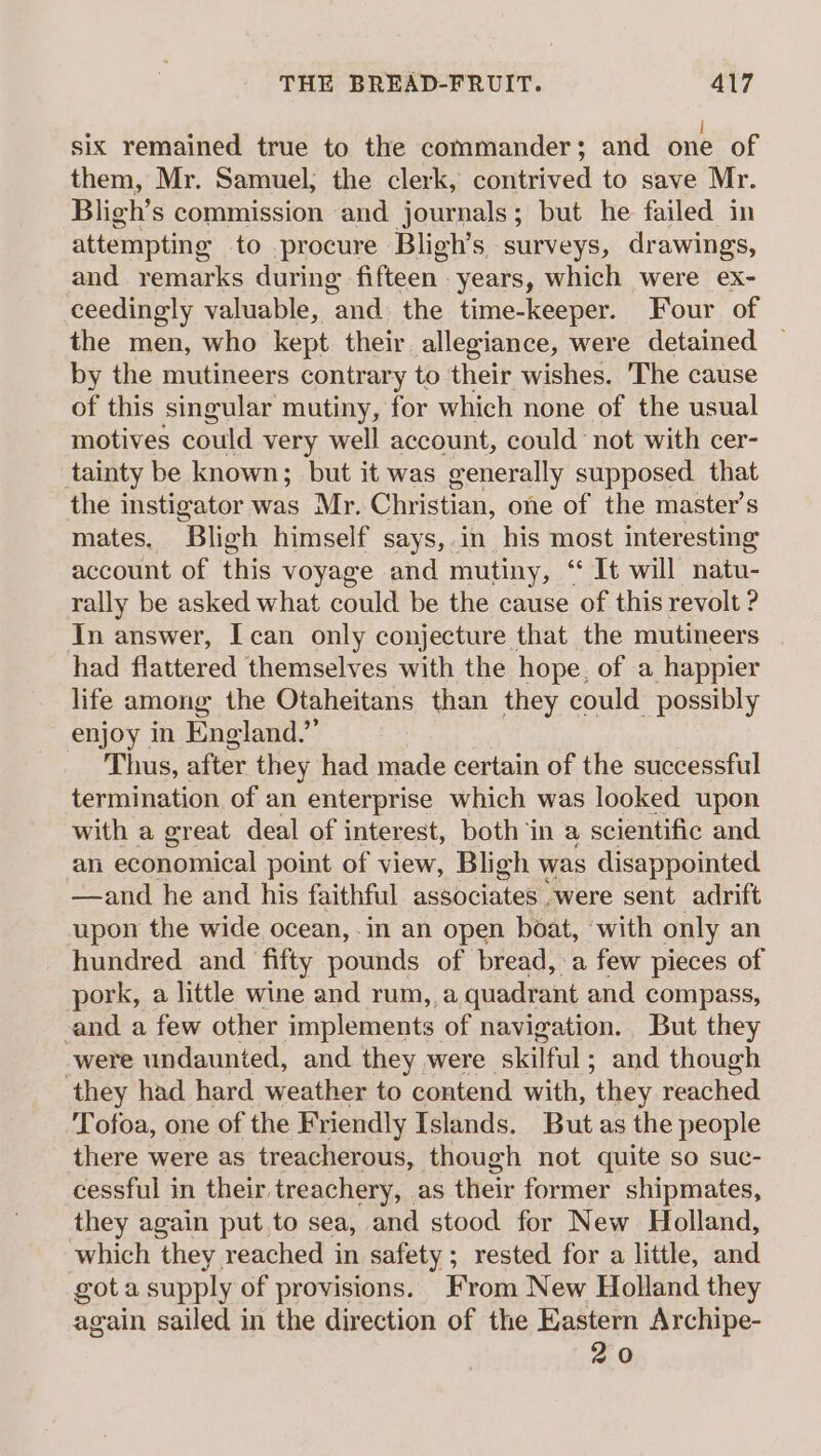 six remained true to the commander; and one of them, Mr. Samuel, the clerk, contrived to save Mr. Bligh’s commission and journals; but he failed in attempting to procure Bligh’s surveys, drawings, and remarks during fifteen - years, which were ex- ceedingly valuable, ‘and. the time-keeper. Four of the men, who kept their allegiance, were detained | by the mutineers contrary to their wishes. The cause of this singular mutiny, for which none of the usual motives could very well account, could not with cer- tainty be known; but it was generally supposed that the instigator was Mr. Christian, one of the master’s mates, Bligh himself says,.in his most interesting account of this voyage and mutiny, “ It will natu- rally be asked what could be the cause of this revolt ? In answer, I can only conjecture that the mutineers had flattered themselves with the hope, of a happier life among the Otaheitans than they could possibly enjoy in England.” Thus, after they had made certain of the successful termination of an enterprise which was looked upon with a great deal of interest, both ‘in a scientific and an economical point of view, Bligh was disappointed. —and he and his faithful associates -were sent adrift upon the wide ocean, in an open boat, with only an hundred and fifty pounds of bread, a few pieces of pork, a little wine and rum, a quadrant and compass, ‘and a few other implements of navigation. But they were undaunted, and they were skilful ; and though ‘they had hard weather to contend with, ‘they reached Tofoa, one of the Friendly Islands. But as the people there were as treacherous, though not quite so suc- cessful in their treachery, as their former shipmates, they again put to sea, and stood for New Holland, which they reached in safety; rested for a little, and gota supply of provisions. From New Holland they again sailed in the direction of the Eastern Archipe- 20