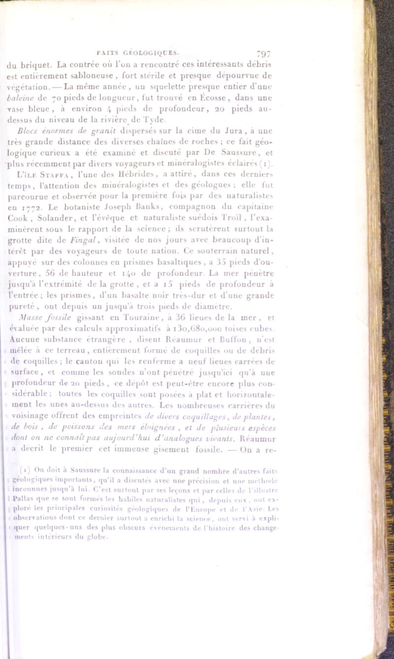 du briquet. La contrée où l'ou a rencontré ces intéressants débris est entièrement sabloncuse, fort stérile et presque dépourvue de végétation. — La même année , un squelette presque entier d'une baleine de 70 pieds de longueur, lut trouvé en Ecosse, dans une vase bleue, à environ 4 pieds de profondeur, 20 pieds au- dessus du niveau de la rivière de Tjde. Blocs énormes de granit dispersés sur la cime du Jura, a une très grande distance des diverses chaînes de roches ; ce fait géo- logique curieux a été examiné et discuté par De Saussure, et plus récemment par divers voyageurs et minéralogistes éclairés (t). L’Ile Staffa, l'une des Hébrides, a attiré, dans ces derniers temps, l’attention des minéralogistes et des géologues ; elle fut parcourue et observée pour la première fois par des naturalistes en 1772. Le botaniste Joseph Banks, compagnon du capitaine Cook , Solauder, et l'évêque et naturaliste suédois Troïl, l'exa- minèrent sous le rapport de la science; ils scrutèrent surtout la grotte dite de Fingal, visitée de nos jours avec beaucoup d'in- térêt par des voyageurs de toute nation. Ce souterrain uaturel, appuyé sur des colonnes en prismes basaltiques , a 35 pieds d’ou- verture, 56 de hauteur et 14° Je profondeur. La mer pénètre jusqu’à l’extrémité de la grotte , et a i5 pieds de profondeur à l’entrée; les prismes, d'un basalte noir très-dur et d'une grande pureté, ont depuis uu jusqu’à trois pieds de diamètre. Masse fossile gissant eu Touraine, a 36 lieues de la mer, et évaluée par des calculs approximatifs à i3o,68o,ooo toises cubes Aucune substance étrangère , disent Rcaumur et liulïon , n'est mêlée à ce terreau, entièrement formé de coquilles ou de débris de coquilles; le canton qui les renferme a neuf lieues carrées de surface , et comme les sondes n’ont pénétré jusqu'ici qu'à une profondeur de 20 pieds , ce dépôt est peut-être encore plus con- sidérable; toutes les coquilles sont posées à plat et horizontale- ment les unes au-dessus îles autres. Les nombreuses carrières du voisinage offrent des empreintes île divers coquillages, de plantes, I de bois , de poissons des mers éloignées , et de plusieurs espèces I dont on ne connaît pas aujourd'hui d’analogues vivants. Réaumur I a décrit le premier cet immense gisemeut fossile. — On a re- (*} On doit à Saussure la connaissance d'un grand nombre d’autres fait* géologiques importants, qu'il a discutes avec une précision et une méthode Inconnues jusqu'h lui. C’est surtout par ses levons et par celles de l’illustre l Pallas que ?e sont formes les habiles naturalistes qui , depuis eux , ont ex- I plore les principales curiosités géologiques de l'Europe et de l’Asie. Les observations dont ce dernier surtout a enrichi la science, ont servi à expli* I quer quelques-uns des plus obscurs événements de l'histoire des change I inents intérieurs du globe.