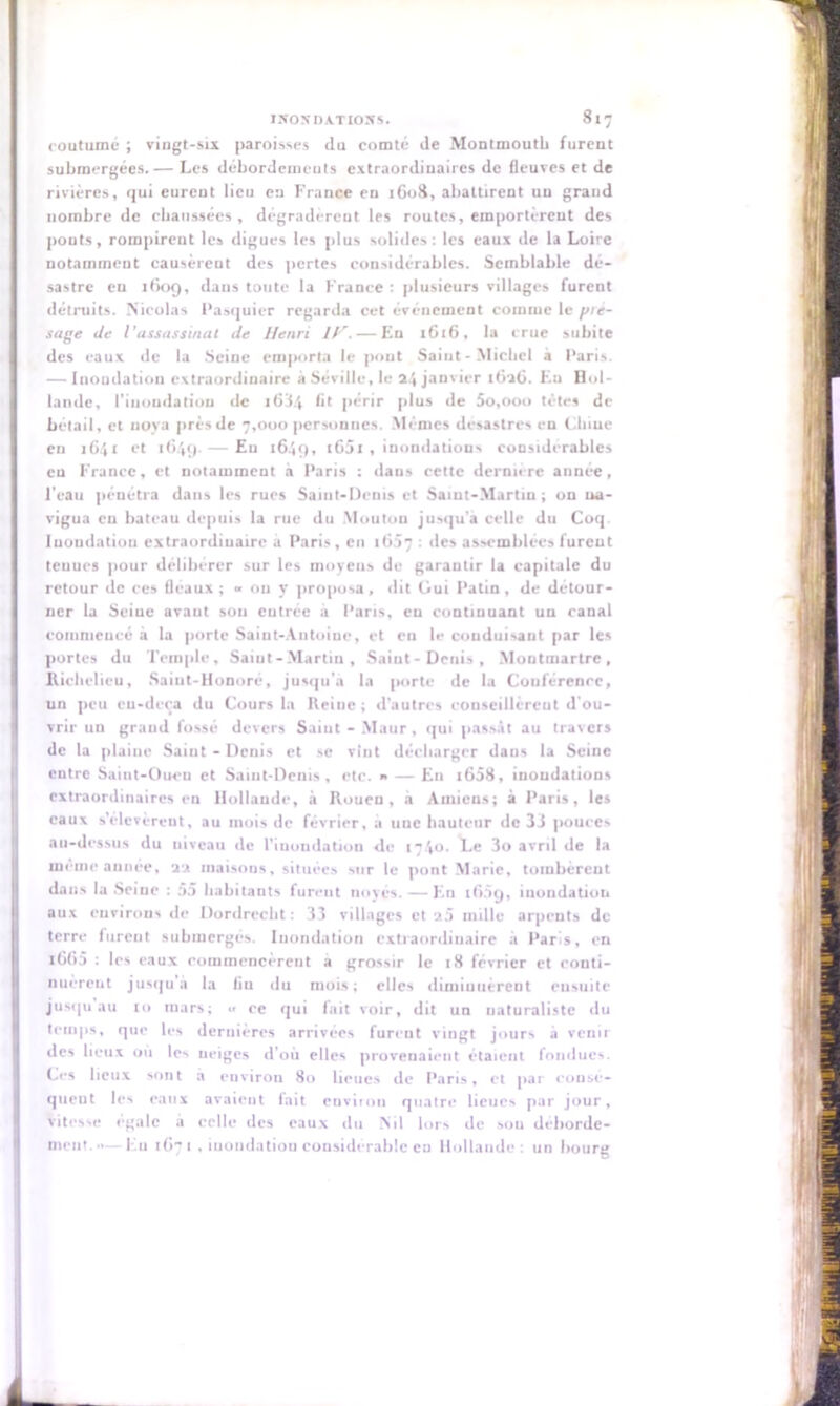 coutume ; vingt-six paroisses du comté de Montmoutb furent submergées.— Les débordements extraordinaires de fleuves et de rivières, qui eurent lieu en France en 1608, abattirent un grand nombre de chaussées , dégradèrent les routes, emportèrent des pouts, rompirent les digues les plus solides: les eaux de la Loire notamment causèrent des pertes considérables. Semblable dé- sastre en 1609, dans toute la France : plusieurs villages furent détruits. Nicolas Pasquier regarda cet événement comme le yie- sage de l'assassinai de Henri //'. — En 1616, la crue subite des eaux de la Seine emporia le pont Saint-Michel a Paris. — Inondation extraordinaire à Séville, le 24 janvier 1626. En Hol- lande, l'inondation de ,63.4 fit périr plus de 5o,ooo tètes de bétail, et nova près de 7,000 personnes. Mêmes desastres en Cliiue eu 1641 et 1649. — En 1649, t65l , inondations considérables eu France, et notamment à Paris : dans cette dernn rc année, l'eau pénétra dans les rues Saint-Denis et Saint-Martin ; on na- vigua eu bateau depuis la rue du Moutou jusqu'à celle du Coq. Iuoudatiou extraordinaire à Paris, en 16:17 • des assemblées furent teuucs pour délibérer sur les moyens de garantir la capitale du retour de ces fléaux; « ou y proposa, dit Oui Patin, de détour- ner la Seiue avant sou entrée a Paris, en continuant un canal commencé à la porte Saint-Antoine, et en le conduisant par les portes du Temple, Saint-Martin, Saint - Denis , Montmartre, Richelieu, Saint-Honoré, jusqu'à la porte de la Couférence, un peu eu-dcca du Cours la Heine; d’autres conseillèrent d’ou- vrir un graud fossé devers Saiut - Maur, qui passât au travers de la plaine Saint-Denis et se vînt décharger daus la Seine entre Saint-Ouen et Saint-Denis, etc. » — En ,658, inondations extraordinaires en Hollande, à Rouen, à Amiens; à Paris, les eaux s’élevèrent, au mois de février, a une hauteur de 33 pouces au-dessus du uiveau de l’inondation de ,740. ï.e 3o avril de la même année, 22 maisons, situées sur le pont Marie, tombèrent dans la Seiue : 55 habitants fureut noyés. — En ,65g, inondation aux environs de Dordrecht: 33 villages et »5 mille arpents de terre fureut submergés. Inondation extraordinaire à Paris, en ,665 : les eaux commencèrent a grossir le 18 février et conti- nuèrent jusqu à la bu du mois; elles diminuèrent ensuite jusqu au ,0 mars; •• ce qui fait voir, dit un naturaliste du temps, que les dernières arrivées furent vingt jours à venir des lieux où les neiges d’où elles provenaient étaient fondues. Ces lieux sont à environ 80 lieues de Paris, et par consé- quent les eaux avaieut fait environ quatre lieues par jour. Vitesse égale à celle des eaux du Nil lors de sou déborde- ment.'*— Eu 167, . inondation considérable en Hollande : un bourg