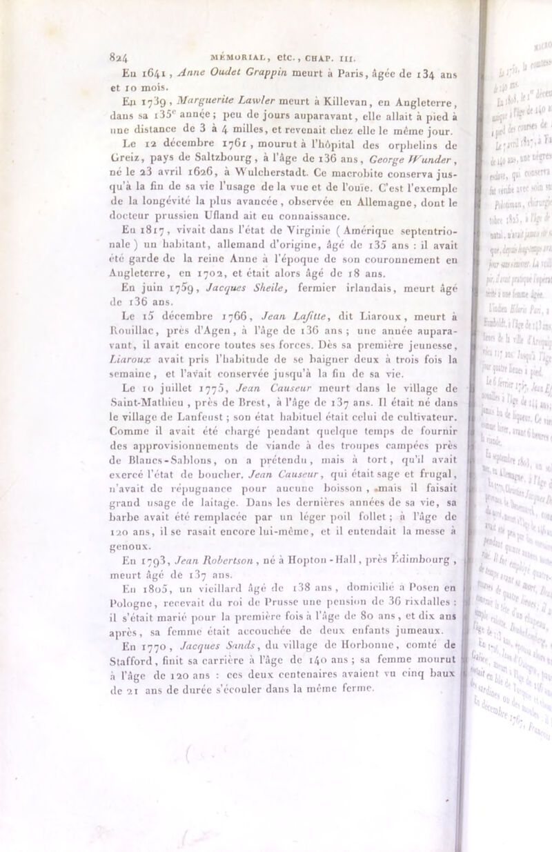 Eu 1641 i Anne Oudet Grappin meurt à Paris, âgée de i34 ans et 10 mois. En 17^9, Marguerite Lawler meurt à Killevan, eu Angleterre, dans sa i35c année; peu de jours auparavant, elle allait à pied à une distance de 3 à 4 milles, et revenait chez elle le même jour. Le 12 décembre 1761 , mourut à l’hôpital des orphelins de Greiz, pays de Saltzbourg, à l’âge de i36 ans, George JVunder, né le a3 avril 1626, à Wulcherstadt. Ce macrobite conserva jus- qu’à la fin de sa vie l’usage de la vue et de l’ouïe. C’est l’exemple de la longévité la plus avancée, observée en Allemagne, dout le docteur prussien Ufland ait eu connaissance. Eu 1817, vivait dans l’état de Virginie (Amérique septentrio- nale) un habitant, allemand d’origine, âgé de i35 ans : il avait été garde de la reine Anne a l'époque de son couronnement en Angleterre, en 1702, et était alors âgé de 18 ans. En juin 1759, Jacques Sheile, fermier irlandais, meurt âgé de i36 ans. Le i5 décembre 1766, Jean Lafitte, dit Liaroux, meurt à Knuillac, prés d’Agen, à l’âge de i36 ans; une anuée aupara- vant, il avait encore toutes ses forces. Dès sa première jeunesse, Liaroux avait pris l’habitude de se baigner deux à trois fois la semaine, et l’avait conservée jusqu’à la fiu de sa vie. Le 10 juillet 1770, Jean Causeur meurt dans le village de Saint-Mathieu , près de Brest, à l'âge de 137 ans. Il était né dans le village de Laufeust ; son état habituel était celui de cultivateur. Comme il avait été chargé pendant quelque temps de fournir des approvisionnements de viande à des troupes campées près de Blaucs-Sablons, on a prétendu, mais à tort, qu’il avait exercé l'état de boucher. Jean Causeur, qui était sage et frugal, n'avait de répugnance pour aucune boisson , .mais il faisait grand usage de laitage. Dans les dernières années de sa vie, sa barbe avait été remplacée par un léger poil follet ; à l’âge de 120 ans, ilse rasait encore lui-même, et il entendait la messe à genoux. Eu 1793, Jean Robertson , né à Hopton - Hall, près Edimbourg , meurt âgé de 137 ans. Eu i8o5, un vieillard âgé de l38 ans, domicilié a Posen en Pologne, recevait du roi de Prusse une pension de 3G rixdalles : il s’était marié pour la première fois à l’âge de 80 ans, et dix aus après, sa femme était accouchée de deux enfants jumeaux. En 1770, Jacques Sands, du village deHorbonne, comté de Stafford, finit sa carrière à l’âge de 140 ans; sa femme mourut à l’âge de t 20 ans : ces deux centenaires avaient vu cinq baux de 21 ans de durée s’écouler dans la même ferme. ...riîfitU01 **ïi!l ■ j, f.jiü, qa> fooswn ni unit ntt -oin <« fu UMl, dur.V jmutunmc b mil féjimt fntujtt tcjieni 1 Wf tntImtt ifte. l'ilia fc lu,, j I WoUt.ifipiijîjj, (er.t b r.!!, Etats 1 pà[ *irV *!«•,; jlt »r- Ce **.1» «8 tf j 4V, 4 k. «Me, l'ali u îs*ï«. ^ i|f ^ 'rtii .