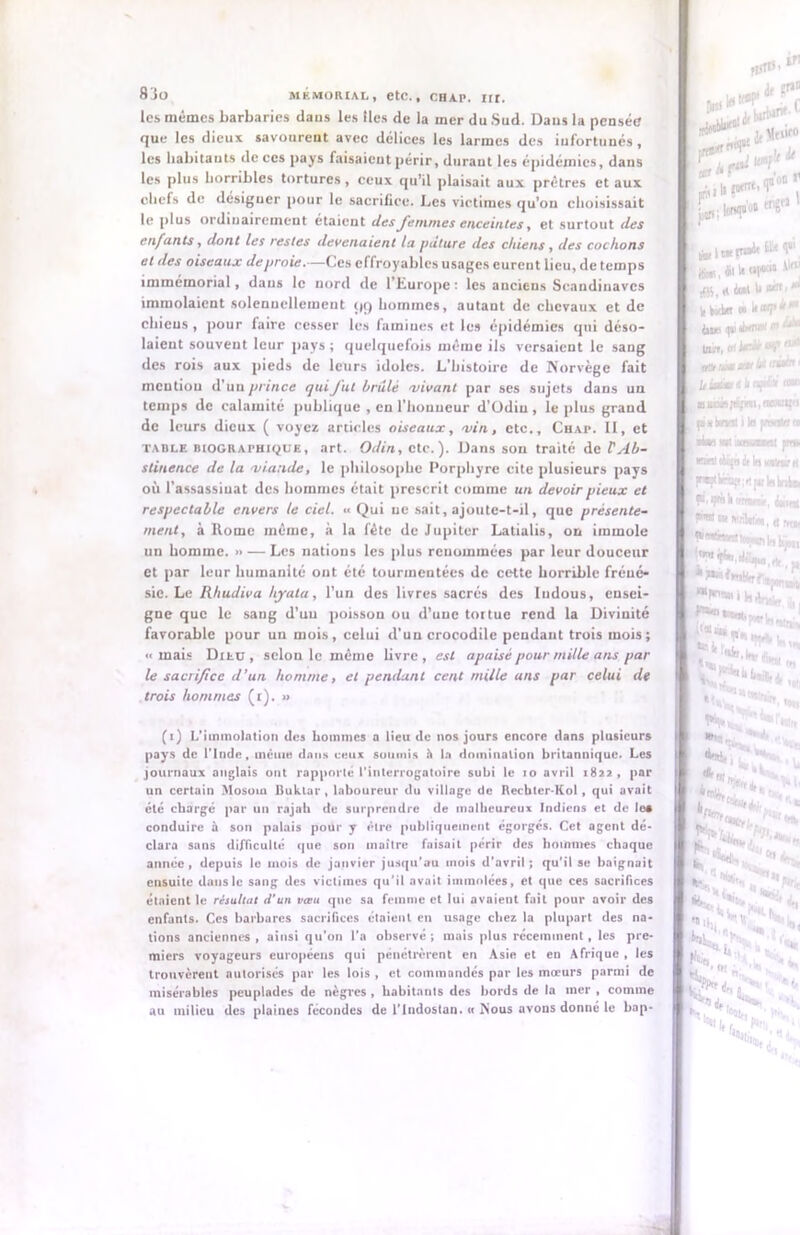 les mêmes barbaries daus les lies de la mer du Sud. Daus la pensée que les dieux savourent avec délices les larmes des infortunés , les habitants de ces pays faisaient périr, durant les épidémies, dans les plus horribles tortures, ceux qu’il plaisait aux prêtres et aux chefs de desiguer pour le sacrifice. Les victimes qu’on choisissait le plus ordinairement étaient des femmes enceintes, et surtout des en fan ts, dont les restes devenaient la pâture des chiens , des cochons et des oiseaux de proie.—Ces effroyables usages eurent lieu, de temps immémorial, daus le nord de l’Europe: les anciens Scandinaves immolaient solennellement çiq hommes, autant de chevaux et de chieus, pour faire cesser les famines et les épidémies qui déso- laient souvent leur pays; quelquefois même ils versaient le sang des rois aux pieds de leurs idoles. L’histoire de Norvège fait mention d’un prince qui fut brûlé vivant par ses sujets dans un temps de calamité publique , en l’honneur d’Odiu , le plus grand de leurs dieux ( voyez articles oiseaux, vin, etc., Chap. II, et table biographique, art. Odin, etc.). Dans son traité de P Ab- stinence de la viande, le philosophe Porphyre cite plusieurs pays où l'assassinat des hommes était prescrit comme un devoir pieux et respectable envers te ciel. ■■ Qui ne sait, ajoute-t-il, que présente- ment, à Rome même, à la fête de Jupiter Latialis, on immole un homme. » — Les nations les plus renommées par leur douceur et par leur humanité ont été tourmentées de cette horrible fréné- sie. Le Rhudiva hyala, l’un des livres sacrés des ludous, ensei- gne que le sang d’un poisson ou d’une toi tue rend la Divinité favorable pour un mois, celui d’un crocodile pendant trois mois; ■«mais Dieu, selon le même livre, est apaisé pour mille ans par le sacrifice d’un homme, et pendant cent mille ans par celui de trois hommes (t). » (i) L’immolation des hommes a lieu de nos jours encore dans plusieurs pays de l'Inde, même dans ceux soumis à la domination britannique. Les journaux anglais ont rapporté l’interrogatoire subi le 10 avril 1822, par un certain Mosom liuklar, laboureur du village de Recbter-Kol, qui avait été chargé par un rajah de surprendre de malheureux Indiens et de les conduire à son palais pour y être publiquement égorges. Cet agent dé- clara sans difficulté que son maître faisait périr des hommes chaque année, depuis le mois de janvier jusqu'au mois d’avril; qu’il se baignait ensuite dans le sang des victimes qu'il avait immolées, et que ces sacrifices étaient le résultat d’un vaut que sa femme et lui avaient fait pour avoir des enfants. Ces barbares sacrifices étaient en usage chez la plupart des na- tions anciennes, ainsi qu'on l’a observé; mais plus récemment, les pre- miers voyageurs européens qui pénétrèrent en Asie et en Afrique , les trouvèrent autorisés par les lois , et commandés par les moeurs parmi de misérables peuplades de nègres , habitants des bords de la mer , comme au milieu des plaines fécondes de l’Indostan. « Nous avons donné le bap- ^ ir Met,f0 1. Jt Z h jrit; !fttq»u# eri*> |j«,*ili«t*» “ $1, il dnt U «R.* W bvbtr ai U cwp « i»iue <pi tinruu r - J tain, tttiedrtafrti1 0C1 „ti tôt id truie (•xénon le pnotsi ■Un w wsiaBot pm lerel déjà è la kocvw i fi.ipiakornr», cam (**■» MablU. « hq nWbjos Himv.Ht, *!■>**** **«•**. te ' «'te*91 site *«■■ a » p» in. te* ‘Uii. . <>;■ V •H. H»