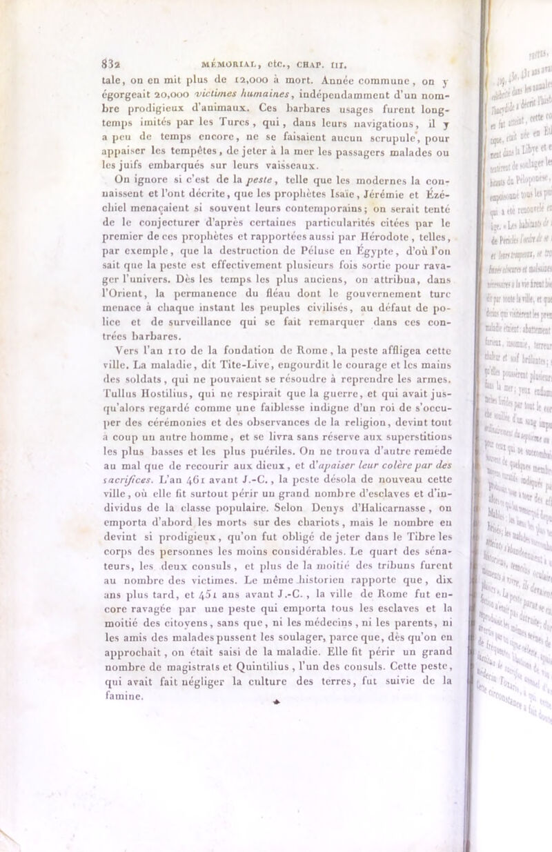 taie, on en mit plus de 12,000 à mort. Année commune, on y égorgeait 20,000 victimes humaines, indépendamment d’un nom- bre prodigieux d animaux. Ces barbares usages furent long- temps imités par les Turcs, qui, dans leurs navigations, il y a peu de temps encore, ne se faisaient aucun scrupule, pour appaiser les tempêtes, de jeter à la mer les passagers malades ou les juifs embarqués sur leurs vaisseaux. On ignore si c’est de la peste, telle que les modernes la con- naissent et l’ont décrite, que les prophètes Isaïe, Jérémie et Ézé- chiel menaçaient si souvent leurs contemporains; on serait tenté de le conjecturer d’après certaines particularités citées par le premier de ces prophètes et rapportées aussi par Hérodote , telles, par exemple, que la destruction de Péluse en Egypte, d’où l’on sait que la peste est effectivement plusieurs fois sortie pour rava- ger l’univers. Dès les temps les plus aucicns, ou attribua, dans l’Orient, la permanence du fléau dont le gouvernement turc menace à chaque instant les peuples civilisés, au defaut de po- lice et de surveillance qui se fait remarquer dans ces con- trées barbares. Vers l’an ito de la fondation de Rome, la peste affligea cette ville. La maladie, dit Tite-Livc, engourdit le courage et les mains des soldats, qui ne pouvaient se résoudre à reprendre les armes. Tullus Hostilius, qui ne respirait que la guerre, et qui avait jus- qu’alors regardé comme une faiblesse indigne d’un roi de s’occu- per des cérémonies et des observances de la religion, devint tout a coup un autre homme, et se livra sans réserve aux superstitious les plus basses et les plus puériles. On ne trouva d’autre remede au mal que de recourir aux dieux, et d'apaiser leur colère par des sacrifices. L’an 461 avant J.-C., la peste désola de nouveau cette ville, où elle fit surtout périr un grand nombre d’esclaves et d’in- dividus de la classe populaire. Selon Deuys d’Halicarnasse , on emporta d’abord les morts sur des chariots, mais le nombre eu devint si prodigieux, qu’on fut obligé de jeter dans le Tibre les corps des personnes les moins considérables. Le quart des séna- teurs, les deux consuls , et plus de la moitié des tribuns furent au nombre des victimes. Le même .historieu rapporte que , dix ans plus tard, et 451 ans avant J.-C. , la ville de Rome fut en- core ravagée par une peste qui emporta tous les esclaves et la moitié des citoyens, sans que, ni les médecins , ni les parents, ni les amis des malades pussent les soulager, parce que, dès qu’on en approchait, on était saisi de la maladie. Elle fit périr un grand nombre de magistrats et Quintilius , l’un des consuls. Cette peste, qui avait fait négliger la culture des terres, fut suivie de la famine. £#.***■ (aii «« n ope. diW 11 Lit>T( jflttTwi dt vmliÇtt in Péoyiw* Bjiouoinr ton» l« 1 çn ! (K rtnOBftl# dt Pmfle» Ivàtit • wruwilindra! éifi'wttlinllt.tn JrôçnàsWitlHpi «bit dfet ibittfBf towi.asM»*, tm | Ata « wf t, j p & pwwm b M; T(! k*1 biis pu J I [ E-' ;t iT „ Ît’S' '***' « F*.* *» S* ( Ir-’L J.’ |,%H EJ*