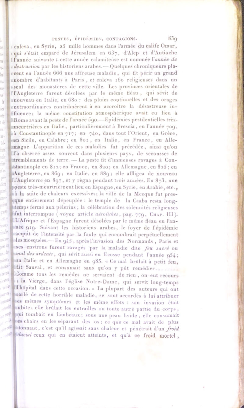 enleva, en Syrie, 25 mille hommes dans l’armée du calife Omar, iqui s’était emparé de Jérusalem en 637, d’Alcp et d’Antioche l l’année suivante : cette auuée calamiteuse est nommée Vannee de , destruction par les historiens arabes. — Quelques chroniqueurs pla- i ceut en l'auuée 666 une affreuse maladie, qui fit périr un grand tnombre d’habitants a Paris , et enleva 160 religieuses dans un «seul des monastères de cette ville. Les provinces orieutales de n’Angleterre furent désolées par le même fléau , qui sévit de ^nouveau en Italie, en 68o : des pluies continuelles et des orages {extraordinaires contribuèrent à en accroître la désastreuse in- rfluence; la même constitution atmosphérique avait eu lieu a Rome avant la peste de l’année 390.—Epidémies pestilentielles très- meurtrières eu Italie, particulièrement a Brescia , en l'auuée 70g, tà Constantinople en 717; en 740, dans tout l’Orient, eu Grèce, en Sicile, en Calabre; en 801, eu Italie, eu France, en Alle- itmaguc. L’apparition de ces maladies fut précédée, ainsi qu’on 1 l’a observé assez souvent dans plusieurs pays, de secousses de iitremhlcmcnts de terre. — La peste lit d'immenses ravages à Con- -dantmople eu 812; en France, en 820; en Allemagne, en 825; en AAngleterre, eu 869 ; en Italie, en 889; elle affligea de nouveau l’Angleterre en 897, et y règua pendant trois auuées. Eu 8y3, une este très-meurtrière eut lieu en Espague, en Syrie, eu Arabie, etc., à la suite de chaleurs excessives; la ville de la Mecque fut pres- ue entièrement dépeuplée : le temple de la Caaba resta long- ,ps fermé aux pèlerins ; la célébration des solennités religieuses ;t interrompue ( voyez article aérolithes, pag. 77g, Chat. 111). L Afrique et l'Espagne furent désolées par le même fléau en l’an- née 919. Suivant les historiens arabes, le fover de l'épidémie acquit de l'intensité par la foule qui cucomhrait perpétuellement les mosquées. — En 945 , après l'invasion des Normands, Paris et ses environs furent ravagés par la maladie dite feu sacré ou mal des ardents , qui sévit aussi en Ecosse pendant l'aunée 954; sn Italie et eu Allemagne eu 985. « Ce mal brûlait a petit feu, lit Sauvai, et consumait sans qu’on y pût remédier 3omme tous les remèdes ne servaient de rien , on eut recours 1 la Vierge, dans 1 église Notre-Dame, qui servit long-temps 1 hôpital daus cette occasion. « La plupart des auteurs qui ont fié de cette horrible maladie, se sont accordés à lui attribuer es mêmes symptômes et les même effets : son invasion était uhite ; elle brûlait les entrailles ou toute autre partie du corps , qui tombait en lambeaux; sous uue peau livide , elle consumait es chairs en les séparant des 05 ; ce que ce mal avait de plus tonnant, c’est qu'il agissait saus chaleur et pénétrait d’un froid ’lactal ceux qui en étaicut atteints, et qu'a ce froid mortel ,