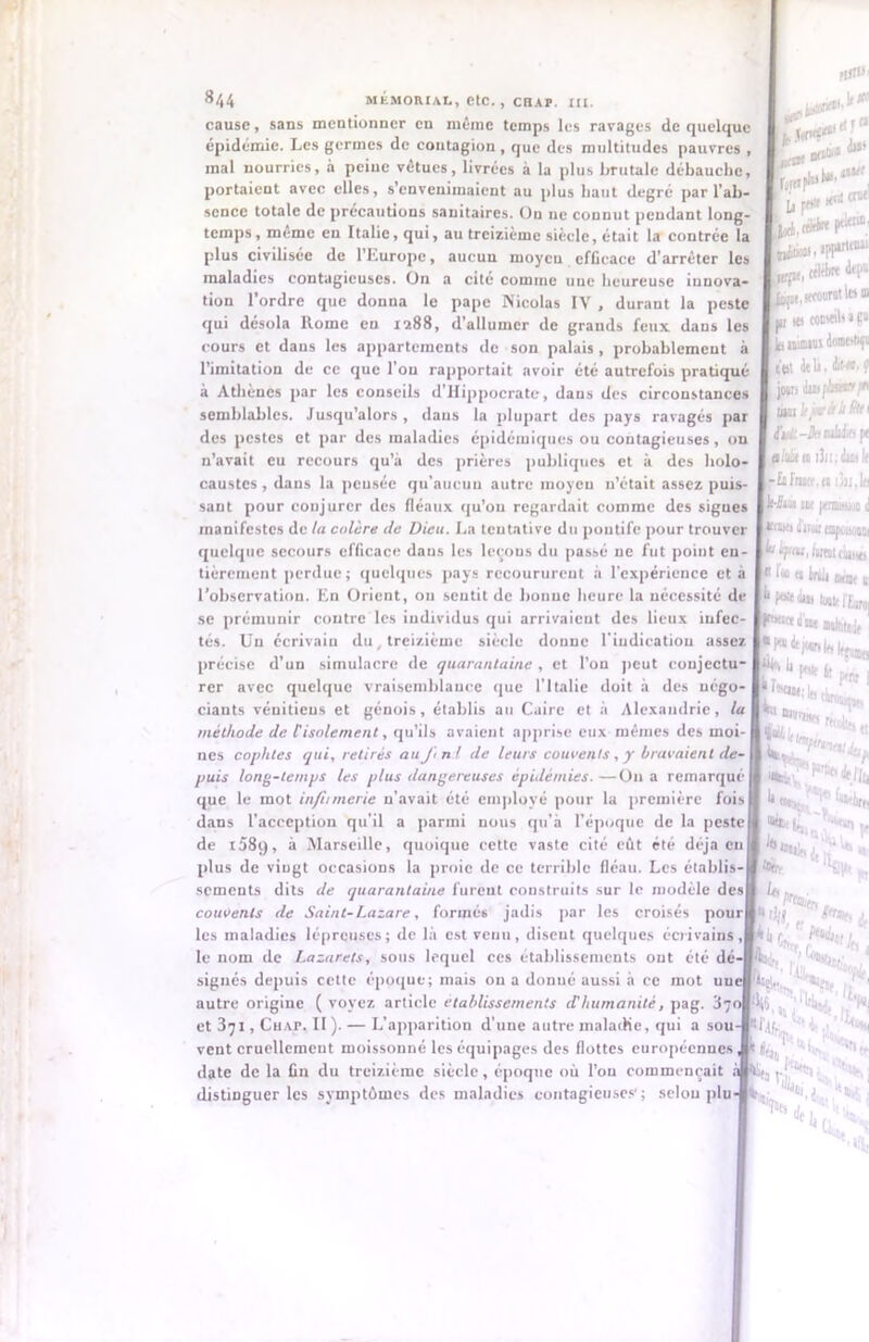 FIJI«' 844 MEMORIAL, etC., CHAP. XII. cause, sans mentionner en même temps les ravages de quelque épidémie. Les germes de contagion , que des multitudes pauvres , mal nourries, à peine vêtues, livrées à la plus brutale débauche, portaient avec elles, s’envenimaient au plus haut degré par l’ab- sence totale de précautions sanitaires. Ou ue connut pendant long- temps, même en Italie, qui, au treizième siècle, était la contrée la plus civilisée de l’Europe, aucun moyen efficace d’arrêter les maladies contagieuses. On a cité comme une heureuse innova- tion l’ordre que donna le pape Nicolas IY , durant la peste qui désola Rome en 1288, d’allumer de grands feux dans les cours et dans les appartements de son palais , probablement à l’imitation de ce que l’on rapportait avoir été autrefois pratiqué à Athènes par les conseils d’Hippocrate, dans des circonstances semblables. Jusqu’alors , dans la plupart des pays ravagés par des pestes et par des maladies épidémiques ou contagieuses, on n’avait eu recours qu’à des prières publiques et à des holo- caustes , dans la peusée qu'aucun autre moyeu n’était assez puis- sant pour conjurer des fléaux qu’on regardait comme des sigues manifestes de la colère clc Dieu. La tentative du pontife pour trouver quelque secours efficace dans les leçons du passé ne fut point en- tièrement perdue; quelques pays recoururent à l'expérience et à l’observation. En Orient, ou sentit de bonne heure la nécessité de se prémunir contre les individus qui arrivaient des lieux infec- tés. Un écrivain du treizième siècle donne l'indication assez précise d’un simulacre de quarantaine , et l’on peut conjectu- rer avec quelque vraisemblance que l’Italie doit à des négo- ciants vénitiens et génois, établis au Caire et à Alexandrie, la méthode de Cisolement, qu’ils avaient apprise eux mêmes des moi- nes copliles qui, retirés au J\ n i de leurs couvents, y bravaient de- puis long-temps les plus dangereuses épidémies.—On a remarqué que le mot inflimerie n’avait été employé pour la première fois dans l’acception qu’il a parmi nous qu’à l’époque de la peste de 158q, à Marseille, quoique cette vaste cité eût été déjà eu plus de vingt occasions la proie de ce terrible fléau. Les établis- sements dits de quarantaine furent construits sur le modèle des couvents de Saint-Lazare, formés jadis par les croisés pour les maladies lépreuses; de là est venu, diseut quelques écrivains, le nom de Lazarets, sous lequel ces établissements ont été dé' signés depuis celte époque; mais ou a donué aussi à ce mot un autre origine ( voyez article etablissements d'humanité, pag. et 3jl, Çhap. II). — L’apparition d'une autre maladie, qui a sou vent cruellement moissonné les équipages des flottes européennes date de la fin du treizième siècle, époque où l’on commençait à distinguer les symptômes des maladies contagieuses1; selon plu u f* «'** i(*k P*11 iWlu, cébbre dtp' u, «ecoorat les 1 jii its conseils a p le niant test de b, dif-eo. jowi dini/As**/’ Bn Itjari h ütt (bÀl -h ixàdjfl [ aliUu i3)i;dui1 -Influa,n i3ix.Ii IM jenuawt nw iliiwi tnpüuüm [ly fsxeijt classe « Inà ôtât 1 I1* pw dut tout IÎB, d Bt MfàtxJj ‘Wü S ; 1 Mj lr> t M. ,’i’ ï «ts Vf 4 ‘ ■< 1