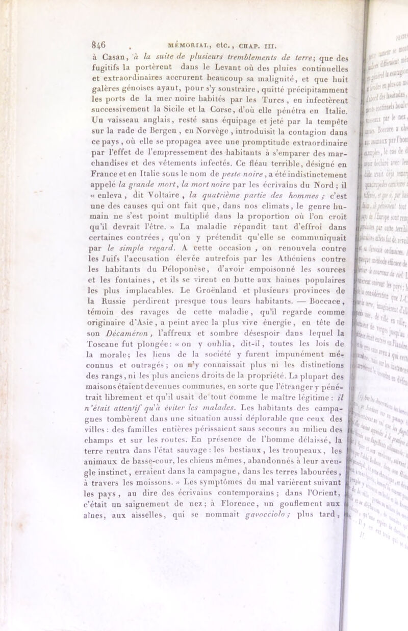 à Casan, à la suite de plusieurs tremblements de terre; que des fugitifs la portèrent dans le Levant où des pluies continuelles et extraordinaires accrurent beaucoup sa malignité, et que huit galères génoises ayaut, pour s’y soustraire, quitté précipitamment les ports de la mer noire habités par les Turcs , en infectèrent successivement la Sicile et la Corse, d’où elle pénétra en Italie. Un vaisseau anglais, resté sans équipage et jeté par la tempête sur la rade de Bergen , en Norvège , introduisit la contagion dans ce pays , où elle se propagea avec une promptitude extraordinaire par l’effet de l'empressement des habitants a s’emparer des mar- chandises et des vêtements infectés. Ce fléau terrible, désigné en France et en Italie sous le nom de peste noire, a été indistinctement appelé ta grande mort, la mort noire par les écrivains du Nord ; il «enleva, dit Voltaire, la quatrième partie des hommes; c’est une des causes qui ont fait que, dans nos climats, le genre hu- main ne s’est point multiplié dans la proportion où l’on croit qu’il devrait l’être. » La maladie répandit taut d’effroi dans certaines contrées, qu’on y prétendit qu’elle se communiquait par le simple regard. A cette occasion , on renouvela contre les Juifs l’accusation élevée autrefois par les Athéniens contre les habitants du Péloponèse, d’avoir empoisonné les sources et les fontaines, et ils se virent en hutte aux haines populaires les plus implacables. Le Groenland et plusieurs provinces de la Russie perdirent presque tous leurs habitants. — Boccace, témoin des ravages de cette maladie, qu’il regarde comme originaire d’Asie, a peint avec la plus vive énergie, en tête de son Décaméron, l’affreux et sombre désespoir dans lequel la Toscane fut plongée: «on y oublia, dit-il, toutes les lois de la morale; les liens de la société y furent impunément mé- connus et outragés; on n'y connaissait plus ni les distinctions des rangs, ni les plus anciens droits de la propriété. La plupart des maisousétaicntdcvenucs communes, en sorte que l’étrangery péné- trait libremeut et qu’il usait de tout comme le maître légitime: il n’était attentif qu'a éviter les malades. Les habitants des campa- gnes tombèrent dans une situation aussi déplorable que ceux des villes: des familles entières périssaient sans secours au milieu des champs et sur les routes. En présence de l’homme délaissé, la terre rentra dans l’état sauvage : les bestiaux , les troupeaux, les animaux de basse-cour, les chiens mêmes, abandonnés à leur aveu- gle instinct, erraient dans la campagne, dans les terres labourées, à travers les moissons. » Les symptômes du mal varièrent suivant les pays, au dire des écrivains contemporains; dans l’Orient, c’était un saiguemeut de nez; à Florence, un gonflement aux aînés, aux aisselles, qui se nommait gavocciolo ; pins tard, n>n< f*osi , Alto**' * L jùètlli^'” {^/«Milita, -rjjfiîfji boûJf' s,fin p» m ' « iMtW » uiiuiiii pari hon tapie, It tu de d jiiw Adiut ittf Ifi Ait mit ùjt «■»] pèipcÉs iitirtn i éitro.tt pts.pt Ut jI/ohmI tact i /temp* soat rrni par «te Krriy ■ Éw ti* rrrai 1 ktttitt l ‘•«W ftü^dt «•«ifritK.ii gu, j *25 ttu il ^t, , ****■ H** H*, -, ; ' J»’, s , ;