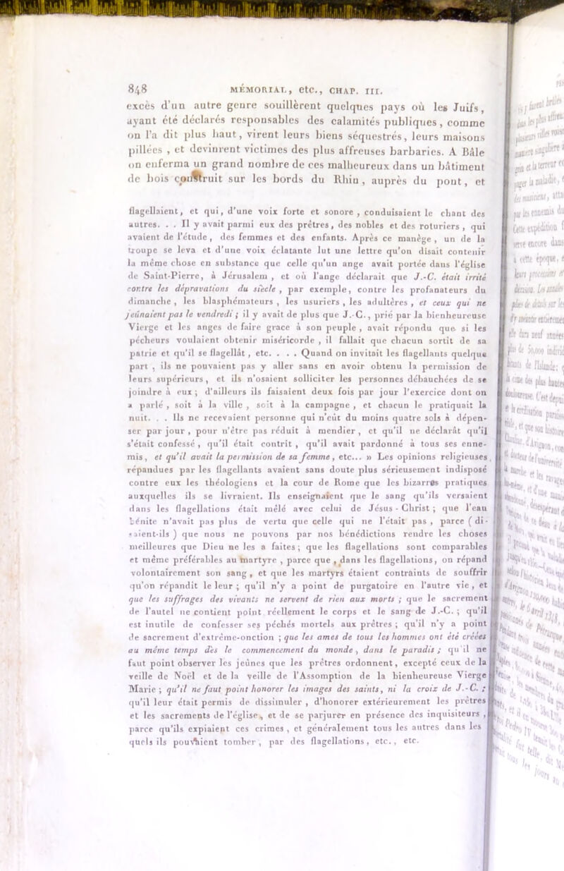 excès d’un autre goure souillèrent quelques pays où les Juifs, ayant été déclarés responsables des calamités publiques, comme ou l’a dit plus haut, virent leurs bieus séquestrés, leurs maisons pillées , et devinrent victimes des plus affreuses barbaries. A Bâle on enferma un grand nombre de ces malheureux dans un bâtiment de bois coiJltruit sur les bords du Rhin , auprès du pont, et flagellaient, et qui, d’une voir forte et sonore , conduisaient le chant des autres. . . Il y avait parmi eux des prêtres, des nobles et des roturiers , qui avaient de l'étude , des femmes et des enfants. Après ce manège , un de la tioupe se leva et d’une voix éclatante lut une lettre qu’on disait contenir la même chose en substance que celle qu'un ange avait portée dans l'église de Saint-Pierre, à Jérusalem , et où l’ange déclarait que J.-C. était irrité contre les dépravations du siecle , par exemple, contre les profanateurs du dimanche , les blasphémateurs , les usuriers , les adultères , et ceux qui ne jeûnaient pas te vendredi ; il y avait de plus que J.-C., prié par la bienheureuse Vierge et les nnges de faire grâce à son peuple , avait répondu que si les pécheurs voulaient obtenir miséricorde , il fallait que chacun sortit de sa patrie et qu’il se flagellât , etc. . . . Quand on invitait les flagellants quelque part , ils ne pouvaient pas y aller sans en avoir obtenu la permission de leurs supérieurs, et ils n’osaient solliciter les personnes débauchées de se joindre à eux ; d’ailleurs ils faisaient deux fois par jour l’exercice dont on a parlé , soit à la ville , soit à la campagne , et chacun le pratiquait la nuit. . . Us ne recevaient personne qui n’eût du moins quatre sols à dépen- ser par jour , pour n’êtrc pas réduit à mendier , et qu’il ne déclarât qu’il s'était confessé , qu’il était contrit , qu’il avait pardonné à tous ses enne- mis, et qu’il avait la permission de sa femme, etc... » Les opinions religieuses répandues par les flagellants avaient sans doute plus sérieusement indisposé contre eux les théologiens et la cour de Home que les bizarres pratiques auxquelles ils se livraient. Ils enseignaient que le sang qu'ils versaient dans les flagellations était mêlé avec celui de Jésus - Christ ; que l’eau bénite n’avait pas plus de vertu que celle qui ne l’était pas, parce (di- «aient-ils) que nous ne pouvons par nos bénédictions rendre les choses meilleures que Dieu ne les a faites; que les flagellations sont comparables et même préférables au martyre , parce que , dans les flagellations, on répand volontairement son sang , et que les martyrs étaient contraints de souffrir qu’on répandit le leur ; qu’il n’y a point de purgatoire en l’autre vie , et que les suffrages des vivants ne servent de rien aux morts ; que le sacrement de l’autel ne contient point réellement le corps et le sang de J.-C.; qu’il est inutile de confesser ses péchés mortel» aux prêtres ; qu’il n’y a point de sacrement d’extreme-onction ; que les âmes de tous les hommes ont été créées au même temps des le commencement du monde, dans le paradis ; qu 'il ne faut point observer les jeunes que les prêtres ordonnent, excepté ceux de la veille de Noël et de la veille de l’Assomption de la bienheureuse Vierge Marie ; qu’il ne faut point honorer les images des saints, ni la croix de J.-C. ; qu’il leur était permis de dissimuler , d’honorcr extérieurement les prêtres et les sacrements de l’église, et de se parjurer en présence des inquisiteurs , parce qu’ils expiaient ces crimes , et généralement tous les autres dans les quels ils pou\%icnt tomber, par des flagellations, etc., etc.