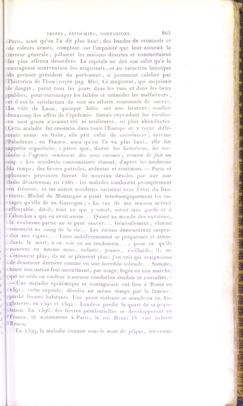 (Paris, ainsi qu’on l’a dit plus haut; des bandes de criminels et de voleurs armés, comptant sur l’impunité que leur assurait la terreur générale , pillaient les maisons désertes et commettaient les plus affreux désordres. La capitale ne dut son salut qu’à la courageuse intervention des magistrats , et au caractère héroïque .idu premier président du parlement , si justement célébré par l’historien de Tliou (voyez pag. 860). Ce magistrat, qui méprisait le danger, parut tous les jours dans les rues et dans les lieux [■publics, pour encourager les faibles et intimider les malfaiteurs , et il eut la satisfaction de voir ses efforts couronnés de succès. La ville de Laon, quoique bâtie sur une hauteur, souffrit beaucoup des effets de l’épidémie. Jamais cependant les récoltes eu tout genre n'avaient été ni meilleures, ui plus abondantes. ( Cette maladie fut ressentie dans toute l’Europe et y reçut iliffé- rrents noms: en Italie, elle prit celui de coccoluccin , suivant l'Paludauus ; en France, ainsi qu'on l’a vu plus haut, elle fut jappelée coqueluche, «parce que, disent les historiens, les ma- lades a t’agonie rendaient des sons enroués, comme le fait un coq. » Les accidents concomitants étaient, d'après les médecins du temps, des fièvres putrides, ardentes et continues.— Paris et [■plusieurs provinces furent de nouveau désolés par une ma- ladie désastreuse, en i586 : les malades tombaient promptement eu frénésie, et les autres accidents variaient avec l'état du bas- ventre. Michel de Montaigne a peint très-énergiquement les ra- vages qu'elle fit eu Gascogne ; •< La vue de ma maisou m’était effroyable, dit-il; tout ce qui y estoit, estoit sans garde et à I 1 abandon a qui en avoit envie. . . Quant au monde des environs, la ccuticsmc partie ne se peut sauver... Généralement, chacun reuonçoit au soing de la vie... Les raisins demeurèrent suspen- dus au* vignes.... Touts indifféremment se préparants et atten- dants la mort, à ee soir ou au lendemain. . ; pour ce qu'ils meurent eu uicsinc mois , entants, jeunes, vieillards, ils ne a étonnent plus, ils ne se pleurent plus ; j’en veis qui craignoicul de demeurer derrière comme en une horrible solitude.. . Somme, toute une uation feut incontinent, par usage, logée en une marche, qui ne cède eu roideur a aucune résolution étudiée et consultée. ■ Une maladie épidémique et contagieuse eut lieu à Rome eu l5t)i ; eette capitale, désolée en même temps par la famine , ■perdit 60,000 habitants. Une peste violente se inauifesla en An- gleterre, eu îSpi et i5g.i : Londres perdit le quart de sa popu- lation. Eu 1596, des fièvres pestilentielles se développèrent eu F France, et notamment à Paris; le roi Henri IV vint habiter Rouen. Eu 1399, la maladie connue sous le noin de plique, très-coin-