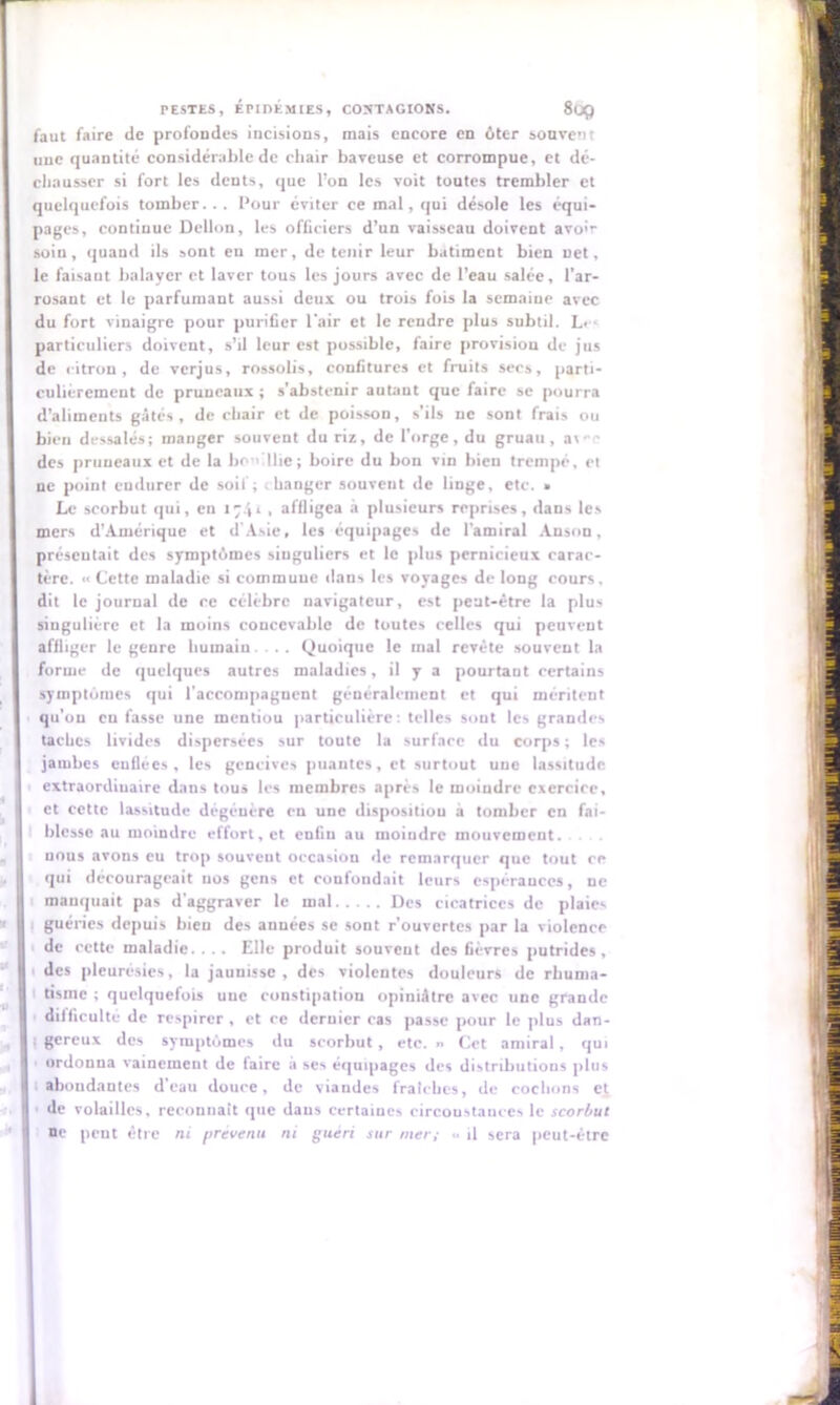 faut faire de profondes incisions, mais encore en ôter souvent une quantité considérable de chair baveuse et corrompue, et dé- chausser si fort les dents, que l’on les voit toutes trembler et quelquefois tomber... l’our éviter ce mal, qui désole les équi- pages, continue Dellon, les officiers d’un vaisseau doivent avoir soiu, quand ils sont en mer, détenir leur batiment bien net, le faisant balayer et laver tous les jours avec de l’eau salée, l’ar- rosant et le parfumant aussi deux ou trois fois la semaine avec du fort vinaigre pour purifier l'air et le rendre plus subtil. L> ■ particuliers doivent, s’il leur est possible, faire provision de jus de citron, de verjus, rossobs, confitures et fruits secs, parti- culiérement de pruneaux ; s’abstenir autant que faire se pourra d’aliments gâtés, de chair et de poisson, s’ils ne sont frais ou bien dessalés; manger souvent du riz, de l’orge, du gruau, a\-e des pruneaux et de la bouillie; boire du bon vin bien trempé, et ne point endurer de soit ; . hanger souvent de linge, etc. • Le scorbut qui, en 1741 , affligea à plusieurs reprises, dans les mers d’Amérique et d’Asie, les équipages de l’amiral Anson, présentait des symptômes singuliers et le plus pernicieux carac- tère. *< Cette maladie si commune dans les voyages de long cours, dit le journal de ce célèbre navigateur, est peut-être la plus singulière et la moins concevable de toutes celles qui peuvent affliger le genre humain ... Quoique le mal revête souvent la forme de quelques autres maladies, il y a pourtaut certains symptômes qui l’accompagnent généralement et qui méritent qu'on eu fasse une inentiou particulière: telles sout les grandes taches livides dispersées sur toute la surface du corps ; les jambes enflées, les gencives puautes, et surtout une lassitude extraordiuaire dans tous les membres après le moindre exercice, et cette lassitude dégénère en une disposition à tomber en fai- blesse au moindre effort, et enfin au moiudre mouvement, nous avons eu trop souvent occasion de remarquer que tout ce qui décourageait nos gens et confondait leurs espérances, ne manquait pas d’aggraver le mal Des cicatrices de plaies guéries depuis bien des années se sont r’ouvertes par la violence de cette maladie. . .. Elle produit souveut des fièvres putrides, des pleurésies, la jaunisse, des violentes douleurs de rhuma- tisme ; quelquefois une constipation opiniâtre avec une grande difficulté de respirer, et ce deruicr cas passe pour le plus dan- : gereux des symptômes du scorbut , etc. » Cet amiral, qui ordonna vainement de faire a ses équipages des distributions plus h abondantes d’eau douce, de viandes fraîches, de cochons et de volailles, reconnaît que dans certaïucs circonstances le scorbut I ne peut être ni prévenu ni guéri sur mer; «• il sera peut-être