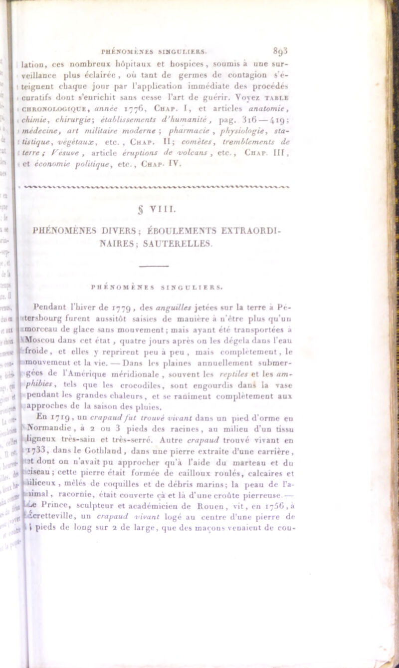 pi k 'U la sa : 9 rat II IX ira» •«P Il II *P lit 0 rnUi iua • m n PHENOMENES SINGULIERS. 8(j'l lation, ces nombreux hôpitaux et hospices, soumis a une sur- veillance plus éclairée, où tant de germes de contagion s'e- teignent chaque jour par l’application immédiate des procédés curatifs dont s’eurichit sans cesse l’art de guérir. Voyez table chronologique, année 1776, Chap. I, et articles anatomie, chimie, chirurgie-, établissements d'humanité , pag. 11 6— 41g; médecine, art militaire moderne ; pharmacie , physiologie, sta- tistique, végétaux, etc., Chap. Il; comètes, tremblements de terre i Fesuve , article éruptions de volcans , etc., Chap. III, et économie politique, etc., Chap- IV. +**S*%s*,^ v-v x. -v %. S VIII. PHÉNOMÈNES DIVERS; ÉBOULEMENTS EXTRAORDI- NAIRES; SAUTERELLES. PHENOMENES SINGULIERS. Pendant l’hiver de 1779 , des anguilles jetées sur la terre a Pe- ttersbourg furent aussitôt saisies de manière a n’étre plus qu’un cmorccau de glace sans mouvement; mais ayant été transportées a VMoscou dans cet état , quatre jours après on les dégela daus l’eau froide, et elles y reprirent peu a peu, mais complètement, le mouvement et la vie. — Dans les plaines annuellement submer- gées de l’Amérique méridionale , souvent les reptiles et les am- ■11 phibies, tels que les crocodiles, sont engourdis dans la vase d pendant les grandes chaleurs, et se raniment complètement aux approches de la saison des pluies. En 1719, un crapaud fut trouvé vivant dans un pied d’orme eu Normandie , a 2 ou 3 pieds des racines, au milieu d’un tissu ;|p -ligneux très-sain et très-serré. Autre crapaud trouvé vivant en . idè U * * , Il *' ■ -iflè in 1733, dans le Gothlaud, dans une pierre extraite d’une carrière, üt dont ou n’avait pu approcher qu’à l’aide du marteau et du dseau ; cette pierre était formée de cailloux roulés, calcaires et 1^.1 ikiliceux , mêlés de coquilles et de débris marins; la peau de l’a- limai, racornie, était couverte cà et là d’une croûte pierreuse.— aLe Prince, sculpteur et académicien de Rouen, vit, en 1756,8 I lÈcretteville, un crapaud vivant logé au centre d’une pierre de