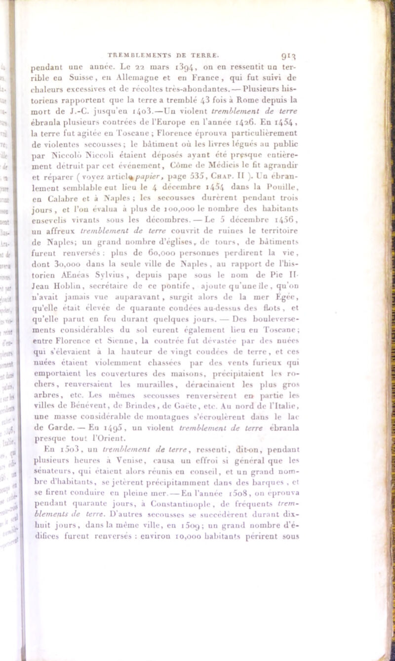 9'3 pendant une année. Le 22 mars t3gi, on en ressentit un ter- rible en Suisse, eu Allemagne et en France, qui fut suivi de chaleurs excessives et de récoltes très-abondantes.— Plusieurs his- toriens rapportent que la terre a tremblé 43 fois à Rome depuis la mort de J.-C. jusqu’en i4o3.—Un violent tremblement de terre ébranla plusieurs contrées de l’Europe en l’année 1426. En 1454, la terre fut agitée en Toscaue ; Florence éprouva particulièrement de violentes secousses; le bâtiment où les livres légués au public par Niccolii Niceoli étaient déposés ayant été presque entière- ment détruit par cet événement, Cùme de Médicis le fit agrandir et réparer ( voyez, articliè papier, page 535, Chap. Il ). Un ébran- lement semblable eut lieu le 4 décembre i4»4 dans la Pouille, en Calabre et à Naples ; les secousses durèrent pendaut trois jours, et l’on évalua à plus de 100,000 le nombre des habitants ensevelis vivants sous les décombres. — Le 5 décembre 1456, un affreux tremblement de terre couvrit de ruines le territoire de Naples; un grand nombre d’églises, de tours, de bâtiments furent renversés: plus de 60,000 personnes perdirent la vie, dont 3o,ooo dans la seule ville de Naples, au rapport de l’his- torien AEuéas Sylvius , depuis pape sous le nom de Pie II- Jean Hobhn, secrétaire de ce pontife, ajoute qu'une île, qu’on n'avait jamais vue auparavant, surgit alors de la mer F-gée, qu’elle était élevée de quarante coudées au-dessus des flots, et qu’elle parut en feu durant quelques jours. — Des bouleverse- ments considérables du sol eurent également lieu eu Toscane; entre Florence et Sienne, la contrée fut dévastée par des nuées qui s’élevaient à la hauteur de vingt coudées de terre, et ces nuées étaient violemment chassées par des vents furieux qui emportaient les couvertures des maisons, précipitaient les ro- chers, reuversaient les murailles, déracinaieut les plus gros arbres, etc. Les mêmes secousses renversèrent en partie les villes de Bénévcnt, de Brindes, de Gaete, etc. Au nord de l'Italie, une masse considérable de montagnes s'écroulèrent dans le lai- de Garde. — Eu 1495, un violent tremblement de terre ébranla presque tout l’Orient. En i5o3, un tremblement de terre, ressenti, dit-on, pendant plusieurs heures à Venise, causa un effroi si général que les sénateurs, qui étaient alors réunis eu conseil, et un grand nom- bre d’habitants, se jetèrent précipitamment dans des barques, et se firent conduire eu pleine mer. — Eu l’année i5oB, on éprouva pendant quarante jours, à Constantinople, de fréquents trem- blements de terre. D’autres secousses se succédèrent durant dix- lniit jours, dans la même ville, eu i5oy; un grand nombre d’é- difices furent renversés : environ 10,000 habitants périrent sous