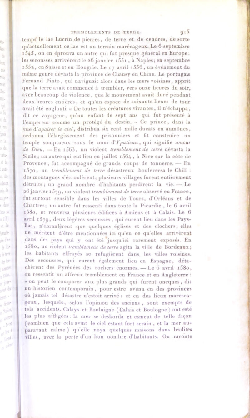 temps le lac Lucrin de pierres, de terre et de cendres, de sorte qu’actuellement ce lac est un terrain marécageux. Le 6 septembre i545, ou en éprouva un autre qui fut presque général en Europe: les secousses arrivèrent le 26 janvier 1551 , àîiaples;en septembre 1552, en Suisse et eu Hongrie. Le 17 avril 1556 , un événement du même genre dévasta la province de Cliansy en Chine. Le portugais Fernand Pinto, qui naviguait alors dans les mers voisines, apprit que la terre avait commencé à trembler, vers onze heures du soir, avec beaucoup de violence, que le mouvement avait duré pendant deux heures entières, et qu’un espace de soixante lieues de tour avait été englouti. <■ De toutes les créatures vivantes, il n'échappa, dit ce voyageur, qu’un enfant de sept ans qui fut présenté a l'empereur comme un protégé du destin. Ce prince, dans la vue A'apaiser le ciel, distribua six cent mille ducats en aumùnes, ordonna l’élargissement des prisonniers et lit construire un temple somptueux sous le nom d’Ypatican, qui signifie amour de Dieu. —Eu t563, un violent tremblement rie terre dévasta la Sicile; un autre qui eut lieu en juillet i5fi4 • a Nice sur la cilte de Provence , fut accompagné de grands coups de tonnerre. — En 1570, un tremblement de terre désastreux bouleversa le Chili : des montagnes s’écroulèrent; plusieurs villages furent entièrement détruits ; un graud nombre d'habitants perdirent la vie. — Le 26 janvier 1579, un violent tremblement de terre observé en France, fut surtout sensible daus les villes de Tours, d’Orléans et de Chartres; un autre fut ressenti dans toute la Picardie , le 6 avril t58o, et renversa plusieurs édifices à Amiens et a Calais. Le 6 avril 1.579, deux légères secousses , qui eurent lieu dans les Pays- Bas, n’ébranlèrent que quelques églises et des clochers; elles ne méritent d’être mentionnées ici qu’eu ce qu’elles arrivèrent dans des pays qui y ont été jusqu'ici rarement exposés. En 1Î80, un violent tremblement de terre agita la ville de Bordeaux; les habitants effrayés se réfugièrent dans les villes voisines. Des secousses, qui eurent également lieu eu Espagne, déta- chèrent des Pyrénées des rochers énormes. — Le 6 avril t58o, on ressentit nu affreux tremblement en France et eu Angleterre : «on peut le comparer aux plus grands qui furent oneques, dit un historieu contemporain , pour estre avenu en des provinces où jamais tel désastre n’estoit arrivé : et eu des lieux marcsca- geux, lesquels, selon l'opinion des anciens , sont exempts de tels accidents. Calays et Bouloigne (Calais et Boulogne) ont esté les plus affligées : la mer se desborda et esmeut de telle façon (combien que cela avint le ciel estant fort serain , et la mer au- paravant calme ) qu’elle noya quelques maisons dans lesdites villes, avec la perte d’un bon nombre d’babitauts. Ou raconte