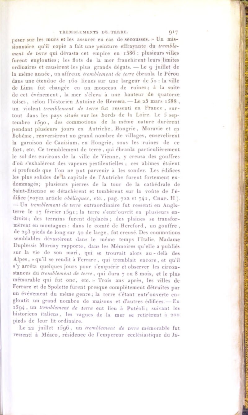 peser sur les murs et les assurer en cas de secousses. •> Un mis- sionnaire qu’il copie a fait une peinture effrayante du tremble- ment de terre qui dévasta cet empire en t586 : plusieurs villes furent englouties ; les flots de la mer franchirent leurs limites ordinaires et causèrent les plus grands dégâts. — Le 9 judlet de la même année, nn affreux tremblement de terre ébranla le Pérou dans une étendue de itjo lieues sur une largeur de 5o : la ville de Lima fut changée eu un monceau de ruines; à la suite de cet événement , la mer s’éleva à une hauteur de quatorze toises, selon l’historien Antoine de llerrera. — Le i5 mars 1588 , un violent tremblement de terre fut ressenti eu France , sur- tout dans les pays situés sur les bords de la Loire. Le 5 sep- tembre i5qo, des commotions de la même nature durèrent pendaut plusieurs jours en Autriche, Hongrie, Moravie et en Bohême, renversèrent un grand nombre de villages, eusevelirent la garnison de Canisium,en Hongrie, sous les ruines de ce fort, etc. Ce tremblement de terre , qui ébranla particulièrement le sol des euvirons de la ville de Vienne, y creusa des gouffres d'où s’exhalèrent des vapeurs pestilentielles ; ces abîmes étaient si profonds que l’on ne put parvenir a les sonder. Les édifices les plus solides de la capitale de l’Autriche furent fortement en- dommagés; plusieurs pierres de la tour de la cathédrale de Saint-Etienne se détachèrent et tombèrent sur la voûte de l'é- difice (voyez article obélisques, etc., pag. 722 et 74 1 , Cuxe. II ). — Un tremblement de terre extraordinaire fut ressenti en Anglu- terre le 17 février 1591; la terre s'entr'onvrit en plusieurs en- droits; des terrains furent déplacés; des ptaiucs se transfor- mèrent eu montagnes: dans le comté de Hereford, un gouffre, de 293 pieds de long sur 40 de large, fut creusé. Des commotions semblables dévastèrent dans le même temps l’Italie. Madame Duplessis Mornay rapporte, dans les Mémoires qu’elle a publiés sur la vie de son mari, qui se trouvait alors au-delà des Alpes , « qu il se rendit à Ferrare , qui tremblait encore , et qu’il s y arrêta quelques jours pour s’enquérir et observer les circon- stances du tremblement de terre, qui dura 7 ou 8 mois, et le plu» mémorable qui fut onc, etc. » Trois ans après, les villes de Ferrare et de Spolette furent presque complètement détruites par un événement du même genre; la terre s’étant entr’onverte en- gloutit un grand nombre de maisons et d’autres édifices. — En 1594, un tremblement de terre eut lieu à Putéoli ; suivant les historiens italiens, les vagues de la mer se retirèrent à 200 pieds de leur lit ordiuaire. Le 22 juillet 1596, un tremblement de terre mémorable fut ressenti à Méaco, résidence de l'empereur ecclésiastique du Ja-