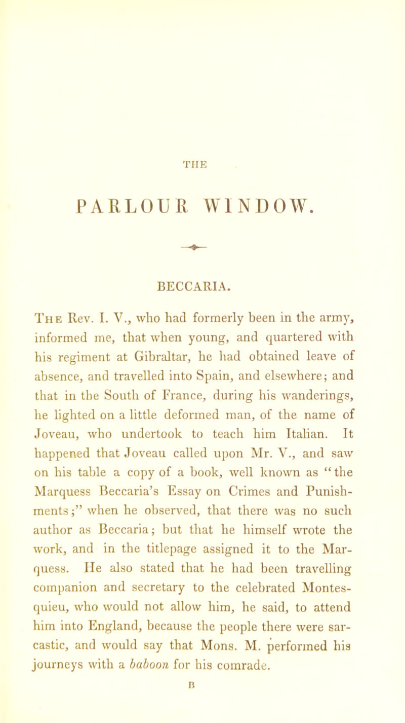 THE PARLOUR WINDOW. BECCARIA. The Rev. I. V., who had formerly been in the army, informed me, that when young, and quartered with his regiment at Gibraltar, he had obtained leave of absence, and travelled into Spain, and elsewhere; and that in the South of France, during his wanderings, he lighted on a little deformed man, of the name of Joveau, who undertook to teach him Italian. It happened that Joveau called upon Mr. V., and saw on his table a copy of a book, well known as “ the Marquess Beccaria’s Essay on Crimes and Punish- ments when he observed, that there was no such author as Beccaria; but that he himself wrote the work, and in the titlepage assigned it to the Mar- quess. He also stated that he had been travelling companion and secretary to the celebrated Montes- quieu, who would not allow him, he said, to attend him into England, because the people there were sar- castic, and would say that Mons. M. performed his journeys with a baboon for his comrade. B