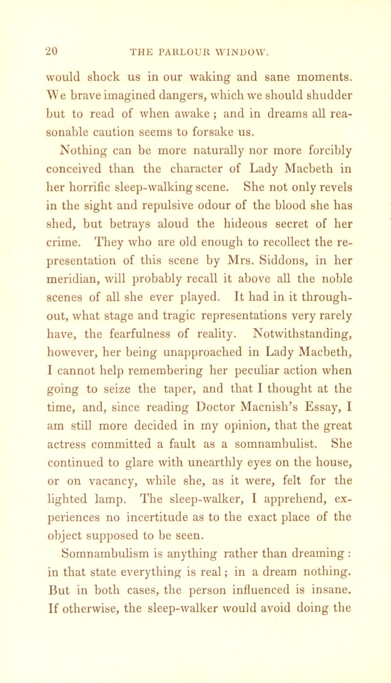 would shock us in our waking and sane moments. We brave imagined dangers, which we should shudder but to read of when awake; and in dreams all rea- sonable caution seems to forsake us. Nothing can be more naturally nor more forcibly conceived than the character of Lady Macbeth in her horrific sleep-walking scene. She not only revels in the sight and repulsive odour of the blood she has shed, but betrays aloud the hideous secret of her crime. They who are old enough to recollect the re- presentation of this scene by Mrs. Siddons, in her meridian, will probably recall it above all the noble scenes of all she ever played. It had in it through- out, what stage and tragic representations very rarely have, the fearfulness of reality. Notwithstanding, however, her being unapproached in Lady Macbeth, I cannot help remembering her peculiar action when going to seize the taper, and that I thought at the time, and, since reading Doctor Macnish’s Essay, I am still more decided in my opinion, that the great actress committed a fault as a somnamhulist. She continued to glare with unearthly eyes on the house, or on vacancy, while she, as it were, felt for the lighted lamp. The sleep-walker, I apprehend, ex- periences no incertitude as to the exact place of the object supposed to be seen. Somnambulism is anything rather than dreaming : in that state everything is real; in a dream nothing. But in both cases, the person influenced is insane. If otherwise, the sleep-walker would avoid doing the