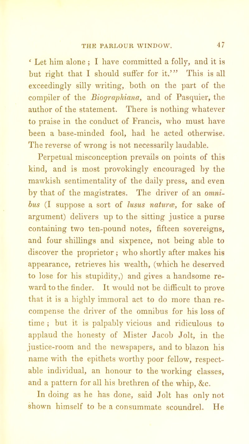 £ Let him alone ; I have committed a folly, and it is but right that I should suffer for it.’” This is all exceedingly silly writing, both on the part of the compiler of the Biographiana, and of Pasquier, the author of the statement. There is nothing whatever to praise in the conduct of Francis, who must have been a hase-minded fool, had he acted otherwise. The reverse of wrong is not necessarily laudable. Perpetual misconception prevails on points of this kind, and is most provokingly encouraged by the mawkish sentimentality of the daily press, and even by that of the magistrates. The driver of an omni- bus (I suppose a sort of lusus naturae, for sake of argument) delivers up to the sitting justice a purse containing two ten-pound notes, fifteen sovereigns, and four shillings and sixpence, not being able to discover the proprietor ; who shortly after makes his appearance, retrieves his wealth, (which he deserved to lose for his stupidity,) and gives a handsome re- ward to the finder. It would not be difficult to prove that it is a highly immoral act to do more than re- compense the driver of the omnibus for his loss of time; but it is palpably vicious and ridiculous to applaud the honesty of Mister Jacob Jolt, in the justice-room and the newspapers, and to blazon his name with the epithets worthy poor fellow, respect- able individual, an honour to the working classes, and a pattern for all his brethren of the whip, &c. In doing as he has done, said Jolt has only not shown himself to be a consummate scoundrel. Fie