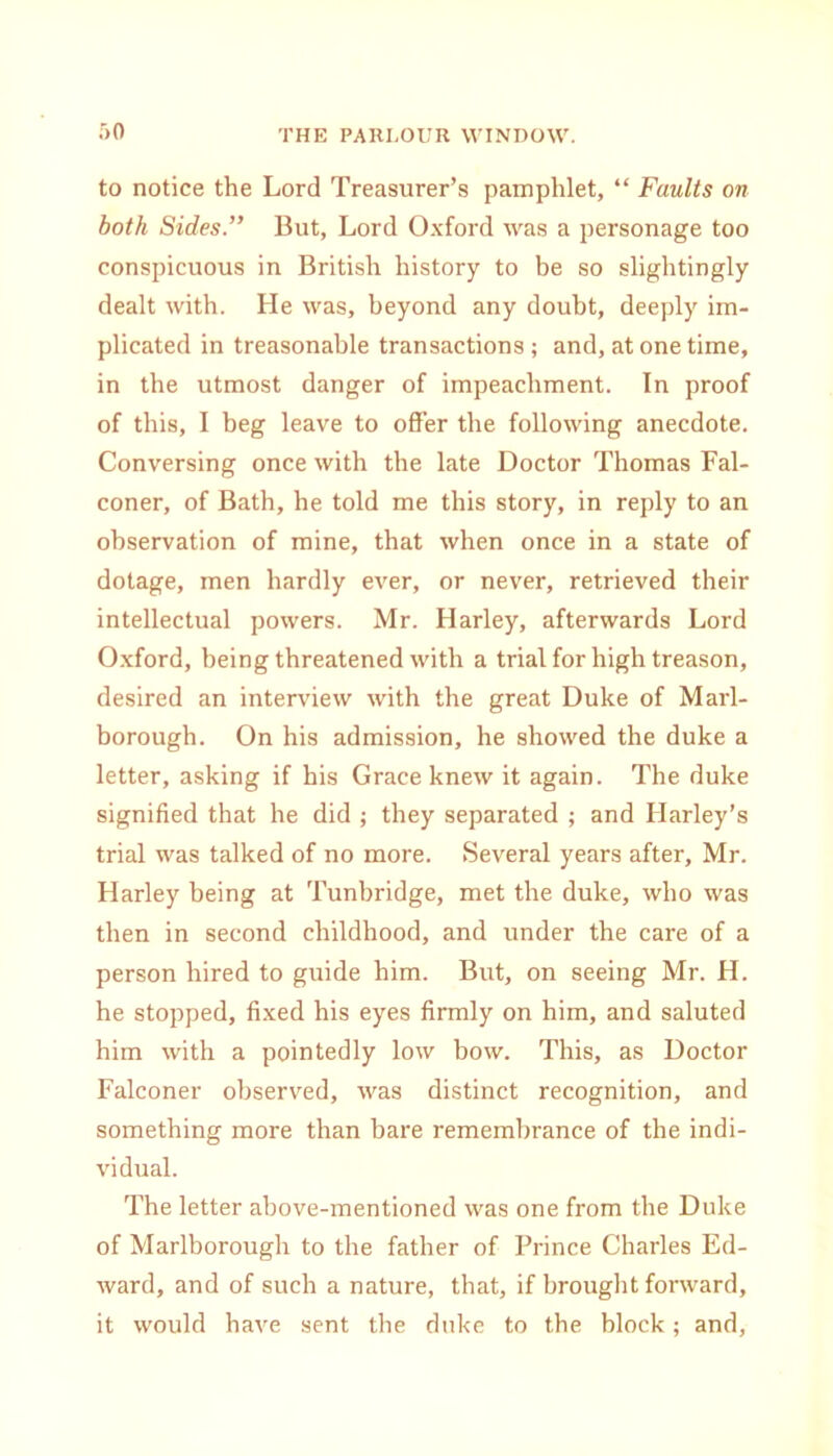 :>o to notice the Lord Treasurer’s pamphlet, “ Faults on both Sides.” But, Lord Oxford was a personage too conspicuous in British history to be so slightingly dealt with. He was, beyond any doubt, deeply im- plicated in treasonable transactions; and, at one time, in the utmost danger of impeachment. In proof of this, I beg leave to offer the following anecdote. Conversing once with the late Doctor Thomas Fal- coner, of Bath, he told me this story, in reply to an observation of mine, that when once in a state of dotage, men hardly ever, or never, retrieved their intellectual powers. Mr. Harley, afterwards Lord Oxford, being threatened with a trial for high treason, desired an interview with the great Duke of Marl- borough. On his admission, he showed the duke a letter, asking if his Grace knew it again. The duke signified that he did ; they separated ; and Harley’s trial was talked of no more. Several years after, Mr. Harley being at Tunbridge, met the duke, who was then in second childhood, and under the care of a person hired to guide him. But, on seeing Mr. H. he stopped, fixed his eyes firmly on him, and saluted him with a pointedly low bow. This, as Doctor Falconer observed, was distinct recognition, and something more than bare remembrance of the indi- vidual. The letter above-mentioned was one from the Duke of Marlborough to the father of Prince Charles Ed- ward, and of such a nature, that, if brought forward, it would have sent the duke to the block; and,