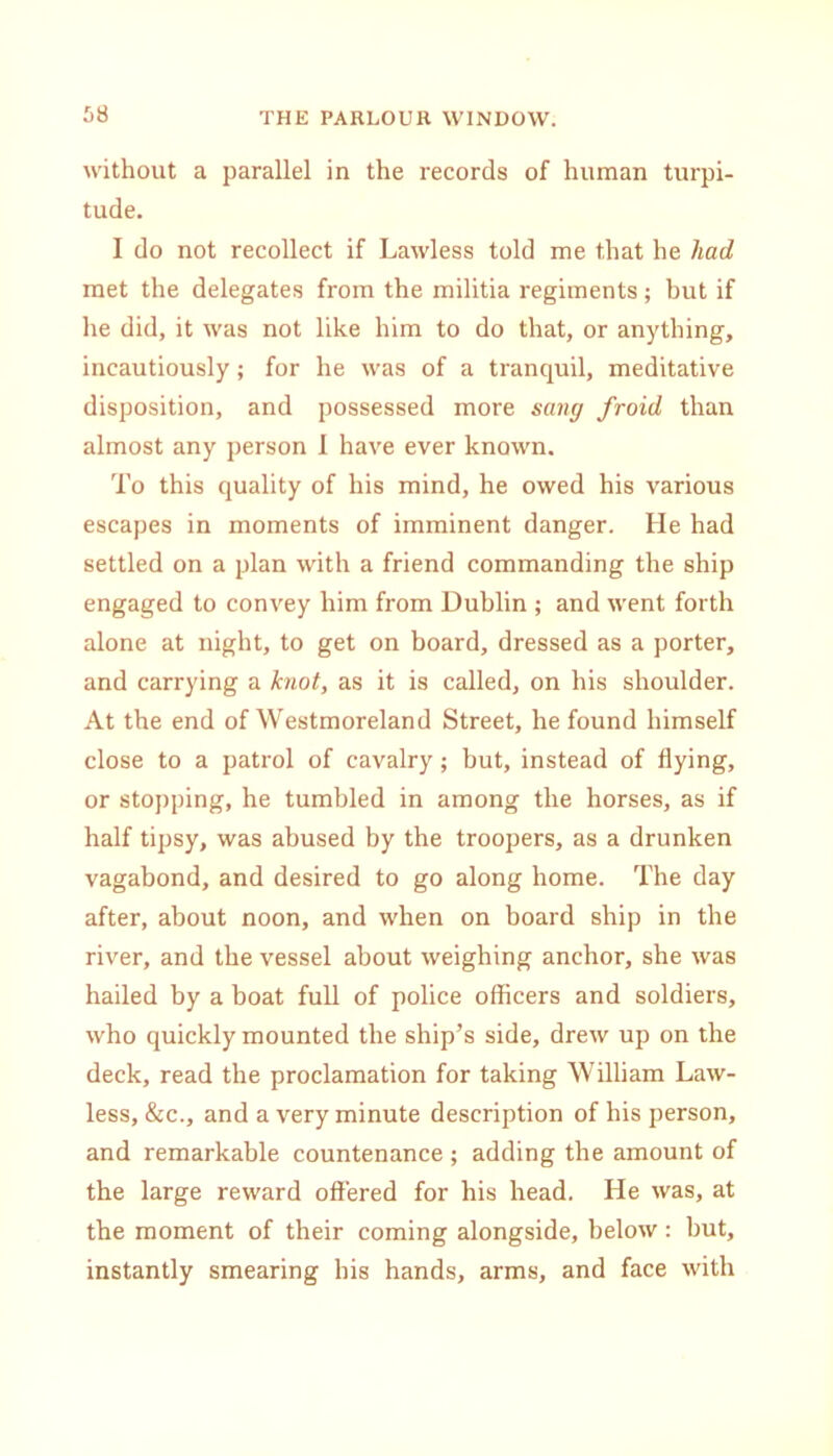 without a parallel in the records of human turpi- tude. I do not recollect if Lawless told me that he had met the delegates from the militia regiments; but if he did, it was not like him to do that, or anything, incautiously; for he was of a tranquil, meditative disposition, and possessed more sang froid than almost any person 1 have ever known. To this quality of his mind, he owed his various escapes in moments of imminent danger. He had settled on a plan with a friend commanding the ship engaged to convey him from Dublin ; and went forth alone at night, to get on board, dressed as a porter, and carrying a knot, as it is called, on his shoulder. At the end of Westmoreland Street, he found himself close to a patrol of cavalry; but, instead of flying, or stopping, he tumbled in among the horses, as if half tipsy, was abused by the troopers, as a drunken vagabond, and desired to go along home. The day after, about noon, and when on board ship in the river, and the vessel about weighing anchor, she was hailed by a boat full of police officers and soldiers, who quickly mounted the ship’s side, drew up on the deck, read the proclamation for taking William Law- less, &c., and a very minute description of his person, and remarkable countenance ; adding the amount of the large reward offered for his head. He was, at the moment of their coming alongside, below: but, instantly smearing his hands, arms, and face with