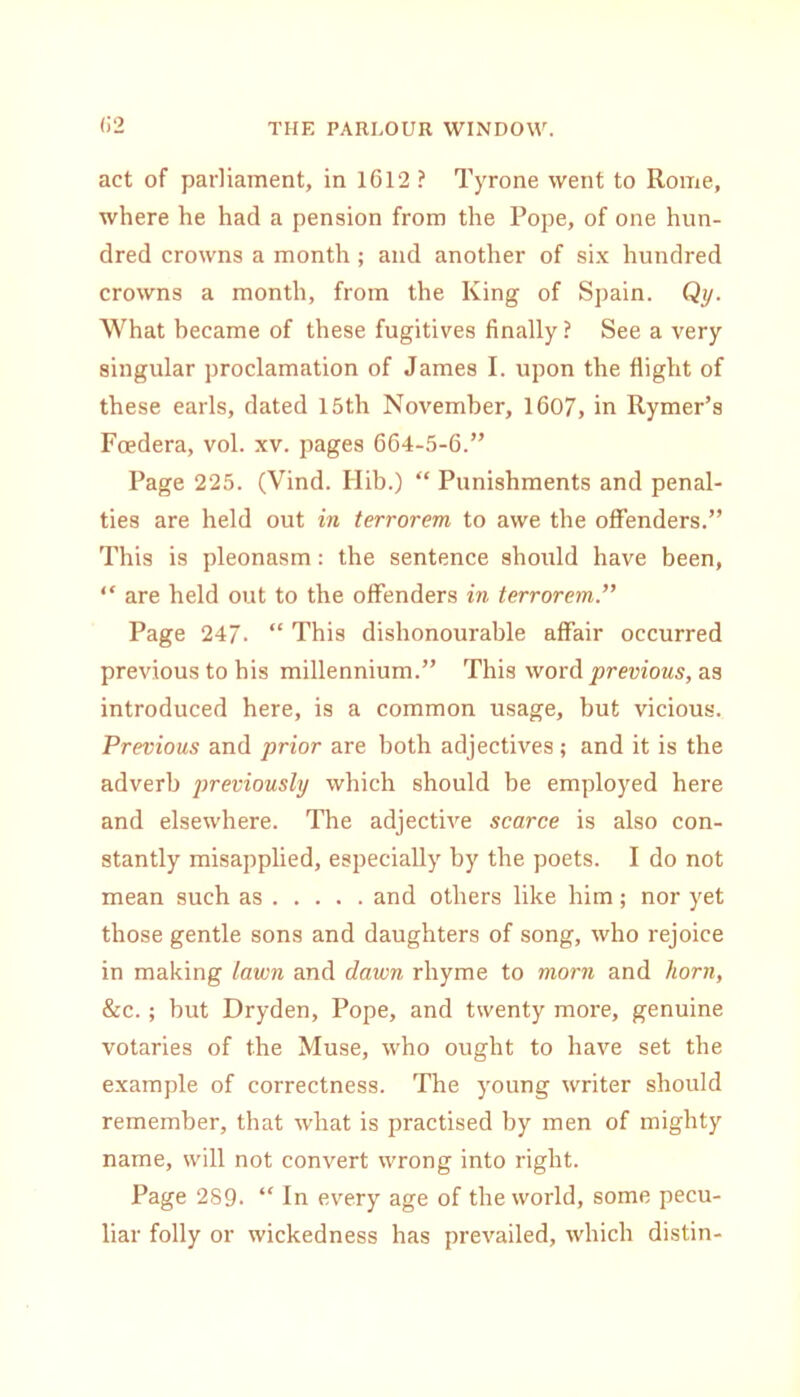 (i2 act of parliament, in 1612 ? Tyrone went to Rome, where he had a pension from the Pope, of one hun- dred crowns a month ; and another of six hundred crowns a month, from the King of Spain. Qy. What became of these fugitives finally ? See a very singular proclamation of James I. upon the flight of these earls, dated 15th November, 1607, in Rymer’s Foedera, vol. xv. pages 664-5-6.” Page 225. (Vind. Hib.) “ Punishments and penal- ties are held out in terrorem to awe the offenders.” This is pleonasm: the sentence should have been, “ are held out to the offenders in terrorem.” Page 247. “ This dishonourable affair occurred previous to his millennium.” This word previous, as introduced here, is a common usage, but vicious. Previous and prior are both adjectives; and it is the adverb previously which should be employed here and elsewhere. The adjective scarce is also con- stantly misapplied, especially by the poets. I do not mean such as and others like him; nor yet those gentle sons and daughters of song, who rejoice in making lawn and dawn rhyme to morn and liorn, &c.; but Dryden, Pope, and twenty more, genuine votaries of the Muse, who ought to have set the example of correctness. The young writer should remember, that what is practised by men of mighty name, will not convert wrong into right. Page 289. “ In every age of the world, some pecu- liar folly or wickedness has prevailed, which distin-