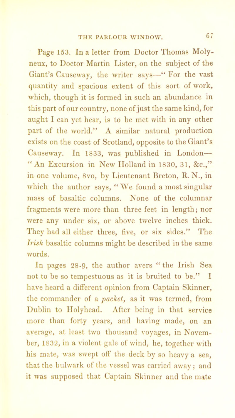 07 Page 153. In a letter from Doctor Thomas Moly- neux, to Doctor Martin Lister, on the subject of the Giant’s Causeway, the writer says—“ For the vast quantity and spacious extent of this sort of work, which, though it is formed in such an abundance in this part of our country, none of just the same kind, for aught I can yet hear, is to be met with in any other part of the world.” A similar natural production exists on the coast of Scotland, opposite to the Giant’s Causeway. In 1833, was published in London— “An Excursion in New Holland in 1830, 31, &c.,” in one volume, 8vo, by Lieutenant Breton, II. N., in which the author says, “We found a most singular mass of basaltic columns. None of the columnar fragments were more than three feet in length; nor were any under six, or above twelve inches thick. They had all either three, five, or six sides.” The Irish basaltic columns might be described in the same words. In pages 28-9, the author avers “ the Irish Sea not to be so tempestuous as it is bruited to be.” I have heard a different opinion from Captain Skinner, the commander of a packet, as it was termed, from Dublin to Holyhead. After being in that service more than forty years, and having made, on an average, at least two thousand voyages, in Novem- ber, 1832, in a violent gale of wind, he, together with his mate, was swept off the deck hy so heavy a sea, that the bulwark of the vessel was carried away; and it was supposed that Captain Skinner and the mate