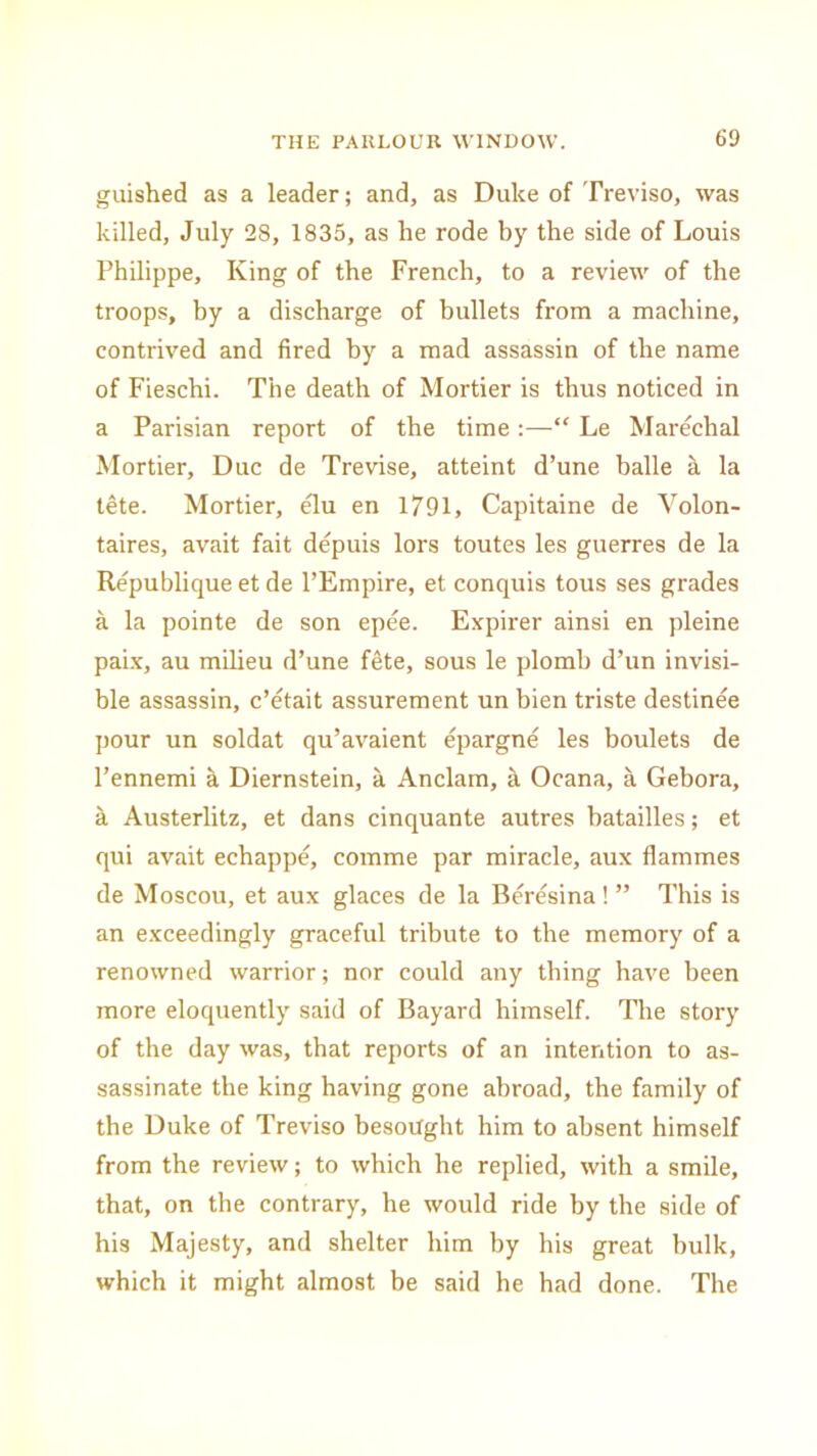 guished as a leader; and, as Duke of Treviso, was killed, July 28, 1835, as he rode by the side of Louis Philippe, King of the French, to a review of the troops, by a discharge of bullets from a machine, contrived and fired by a mad assassin of the name of Fieschi. The death of Mortier is thus noticed in a Parisian report of the time:—“ Le Marechal Mortier, Due de Trevise, atteint d’une balle a la lete. Mortier, elu en 1791, Capitaine de Volon- taires, avait fait depuis lors toutes les guerres de la Republique et de l’Empire, et conquis tous ses grades a la pointe de son epee. Expirer ainsi en pleine paix, au milieu d’une fete, sous le plomb d’un invisi- ble assassin, e’etait assurement un bien triste destinee pour un soldat qu’avaient epargne les boulets de l’ennemi a Diernstein, a Anclam, a Ocana, a Gebora, a Austerlitz, et dans cinquante autres batailles; et qui avait echappe, comme par miracle, aux flammes de Moscou, et aux glaces de la Beresina! ” This is an exceedingly graceful tribute to the memory of a renowned warrior; nor could any thing have been more eloquently said of Bayard himself. The story of the day was, that reports of an intention to as- sassinate the king having gone abroad, the family of the Duke of Treviso besought him to absent himself from the review; to which he replied, with a smile, that, on the contrary, he would ride by the side of his Majesty, and shelter him by his great bulk, which it might almost be said he had done. The