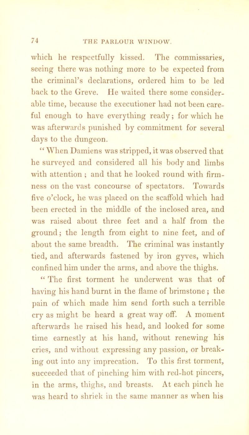 which he respectfully kissed. The commissaries, seeing there was nothing more to be expected from the criminal’s declarations, ordered him to be led back to the Greve. lie waited there some consider- able time, because the executioner had not been care- ful enough to have everything ready; for which he was afterwards punished by commitment for several days to the dungeon. “ When Damiens was stripped, it was observed that he surveyed and considered all his body and limbs with attention ; and that he looked round with firm- ness on the vast concourse of spectators. Towards five o’clock, he was placed on the scaffold which had been erected in the middle of the inclosed area, and was raised about three feet and a half from the ground; the length from eight to nine feet, and of about the same breadth. The criminal was instantly tied, and afterwards fastened by iron gyves, which confined him under the arms, and above the thighs. “ The first torment he underwent was that of having his hand burnt in the flame of brimstone ; the pain of which made him send forth such a terrible cry as might be heard a great way off. A moment afterwards he raised his head, and looked for some time earnestly at his hand, without renewing his cries, and without expressing any passion, or break- ing out into any imprecation. To this first torment, succeeded that of pinching him with red-hot pincers, in the arms, thighs, and breasts. At each pinch he was heard to shriek in the same manner as when his