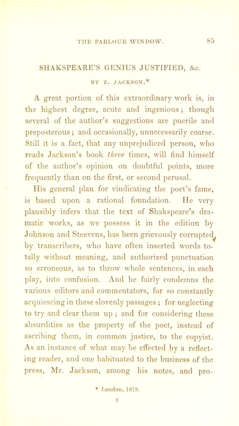 SHAKSPEARE’S GENIUS JUSTIFIED, Sec. BY Z. JACKSON.* A great portion of this extraordinary work is, in the highest degree, acute and ingenious; though several of the author’s suggestions are puerile and preposterous ; and occasionally, unnecessarily coarse. Still it is a fact, that any unprejudiced person, who reads Jackson’s book three times, will find himself of the author’s opinion on doubtful points, more frequently than on the first, or second perusal. His general plan for vindicating the poet’s fame, is based upon a rational foundation. He very plausibly infers that the text of Shakspeare’s dra- matic works, as we possess it in the edition by Johnson and Steevens, has been grievously corrupted,, by transcribers, who have often inserted words to- tally without meaning, and authorized punctuation so erroneous, as to throw whole sentences, in each play, into confusion. And he fairly condemns the various editors and commentators, for so constantly acquiescing in these slovenly passages ; for neglecting to try and clear them up ; and for considering these absurdities as the property of the poet, instead of ascribing them, in common justice, to the copyist. As an instance of what may be effected by a reflect- ing reader, and one habituated to the business of the press, Mr. Jackson, among his notes, and pro- * London,1819. I