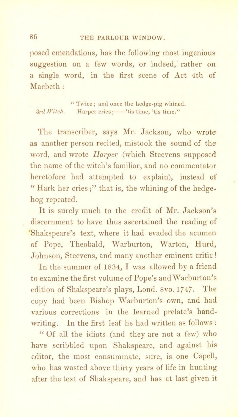 posed emendations, has the following most ingenious suggestion on a few words, or indeed,' rather on a single word, in the first scene of Act 4th of Macbeth : “ Twice ; and once the hedge-pig whined. 3rd Witch. Harper cries; ’tis time, ’tis time.” The transcriber, says Mr. Jackson, who wrote as another person recited, mistook the sound of the word, and wrote Harper (which Steevens supposed the name of the witch’s familiar, and no commentator heretofore had attempted to explain), instead of “ Hark her criesthat is, the whining of the hedge- hog repeated. It is surely much to the credit of Mr. Jackson’s discernment to have thus ascertained the reading of ‘Shakspeare’s text, where it had evaded the acumen of Pope, Theobald, Warburton, Warton, Ilurd, Johnson, Steevens, and many another eminent critic ! In the summer of 1834, I was allowed by a friend to examine the first volume of Pope’s and Warburton’s edition of Shakspeare’s plays, Lond. 8vo. 1747- The copy had been Bishop Warburton’s own, and had various corrections in the learned prelate’s hand- writing. In the first leaf he had written as follows : “ Of all the idiots (and they are not a few) who have scribbled upon Shakspeare, and against his editor, the most consummate, sure, is one Capell, who has wasted above thirty years of life in hunting after the text of Shakspeare, and has at last given it