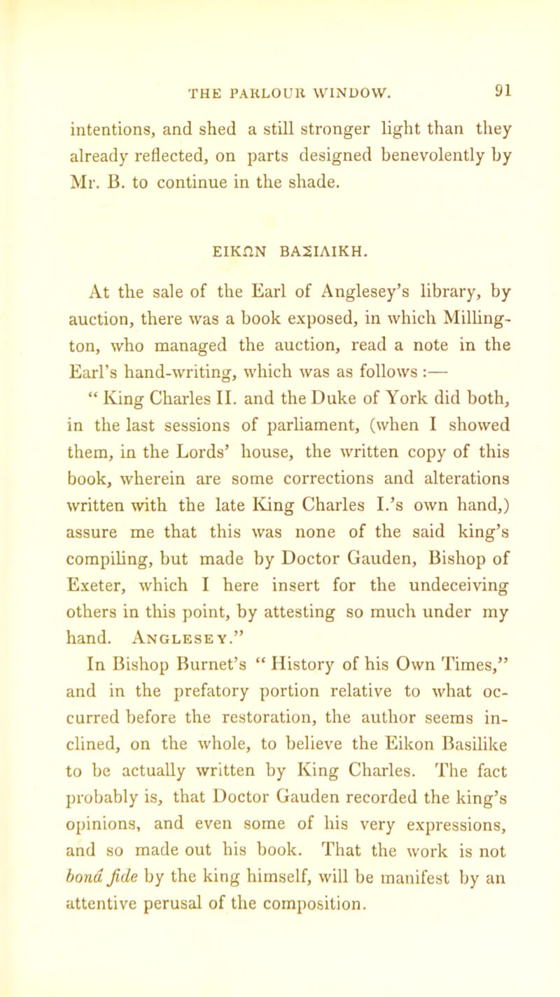 intentions, and shed a still stronger light than they already reflected, on parts designed benevolently by Mr. B. to continue in the shade. EIKtlN BA2IAIKH. At the sale of the Earl of Anglesey’s library, by auction, there was a book exposed, in which Milling- ton, who managed the auction, read a note in the Earl’s hand-writing, which was as follows :— “ King Charles II. and the Duke of York did both, in the last sessions of parliament, (when I showed them, in the Lords’ house, the written copy of this book, wherein are some corrections and alterations written with the late King Charles I.’s own hand,) assure me that this was none of the said king’s compiling, but made by Doctor Gauden, Bishop of Exeter, which I here insert for the undeceiving others in this point, by attesting so much under my hand. Anglesey.” In Bishop Burnet’s “ History of his Own Times,” and in the prefatory portion relative to what oc- curred before the restoration, the author seems in- clined, on the whole, to believe the Eikon Basilike to be actually written by King Charles. The fact probably is, that Doctor Gauden recorded the king’s opinions, and even some of his very expressions, and so made out his book. That the work is not bond fide by the king himself, will be manifest by an attentive perusal of the composition.